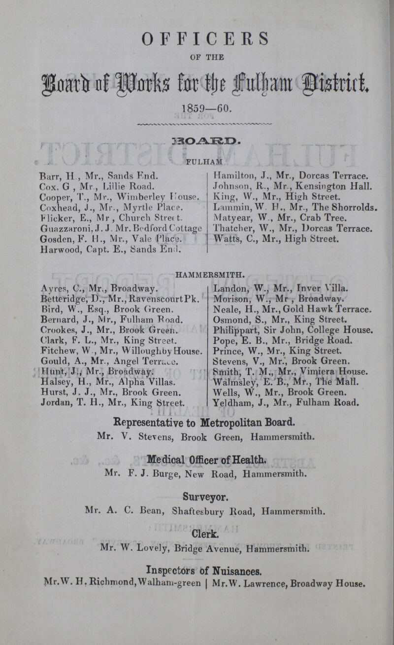 OFFICERS OF THE Board of Marks for the Fulham District. 1859—60. BOARD. FULHAM Barr, H , Mr., Sands End. Cox, G , Mr, Lillie Road. Cooper, T., Mr., Wimberley House. Coxhead, J., Mr., Myrtle Place. Flicker, E., Mr, Church Street. Guazzaroni, J. J Mr. Bedford Cottage Gosden, F. H., Mr., Vale Place. Harwood, Capt. E., Sands Enil. Hamilton, J., Mr., Dorcas Terrace. Johnson, R., Mr., Kensington Hall. King, W., Mr., High Street. Lammin, W. H., Mr., The Shorrolds. Matyear, W., Mr., Crab Tree. Thatcher, W., Mr., Dorcas Terrace. Watts, C., Mr., High Street. HAMMERSMITH. Ayres, C., Mr., Broadway. Betteridge, D., Mr., RavenscourtPk. Bird, W., Esq., Brook Green. Bernard, J., Mr., Fulham Road. Crookes, J., Mr., Brook Green. Clark, F. L., Mr., King Street. Fitchew, W , Mr., Willoughby House. Gould, A., Mr., Angel Terrace. Hunt, J., Mr., Broadway. Halsey, H., Mr., Alpha Villas. Hurst, J. J., Mr., Brook Green. Jordan, T. H., Mr., King Street. Landon, W., Mr., Inver Villa. Morison, W., Mr , Broadway. Neale, H., Mr., Gold Hawk Terrace. Osmond, S., Mr., King Street. Philippart, Sir John, College House. Pope, E. B., Mr., Bridge Road. Prince, W., Mr., King Street. Stevens, V., Mr., Brook Green. Smith, T. M., Mr., Vimiera House. Walmsley, E.'B., Mr., The Mall. Wells, W., Mr., Brook Green. Yeldham, J., Mr., Fulham Road. Representative to Metropolitan Board. Mr. V. Stevens, Brook Green, Hammersmith. Medical Officer of Health. Mr. F. J. Burge, New Road, Hammersmith. Surveyor. Mr. A. C. Bean, Shaftesbury Road, Hammersmith. Clerk. Mr. W. Lovely, Bridge Avenue, Hammersmith. Inspectors of Nuisances. Mr.W. H. Richmond,Walham-green Mr.W. Lawrence, Broadway House.