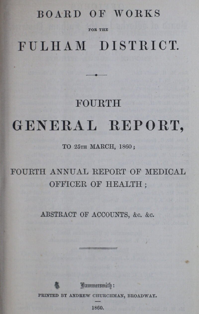 BOARD OF WORKS FOR THE FULHAM DISTRICT. FOURTH GENERAL REPORT, TO 25th MARCH, 1860; FOURTH ANNUAL REPORT OF MEDICAL OFFICER OF HEALTH; ABSTRACT OF ACCOUNTS, &c. &c. Hammersmith: printed by andrew churchman, broadway. 1860.