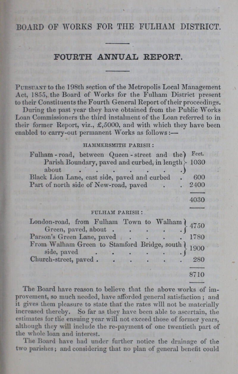 BOARD OF WORKS FOR THE FULHAM DISTRICT. FOURTH ANNUAL REPORT. Pursuant to the 198th section of the Metropolis Local Management Act, 1855, the Board of Works for the Fulham District present to their Constituents the Fourth General Report of their proceedings. During the past year they have obtained from the Public Works Loan Commissioners the third instalment of the Loan referred to in their former Report, viz., £,5000, and with which they have been enabled to carry-out permanent Works as follows:— hammersmith parish: Fulham-road, between Queen - street and tlie Parish Boundary, paved and curbed, in length about Feet. 1030 Black Lion Lane, east side, paved and curbed 600 Part of north side of New-road, paved 2400 4030 fuliham parish: London-road, from Fulham Town to Walham Green, paved, about 4750 Parson's Green Lane, paved 1780 From Walham Green to Stamford Bridge, south side, paved 1900 Church-street, paved 280 8710 The Board have reason to believe that the above works of im provement, so much needed, have afforded general satisfaction ; and it gives them pleasure to state that the rates will not be materially increased thereby. So far as they have been able to ascertain, the estimates for the ensuing year will not exceed those of former years, although they will include the re-payment of one twentieth part of the whole loan and interest. The Board have had under further notice the drainage of the two parishes; and considering that no plan of general benefit could