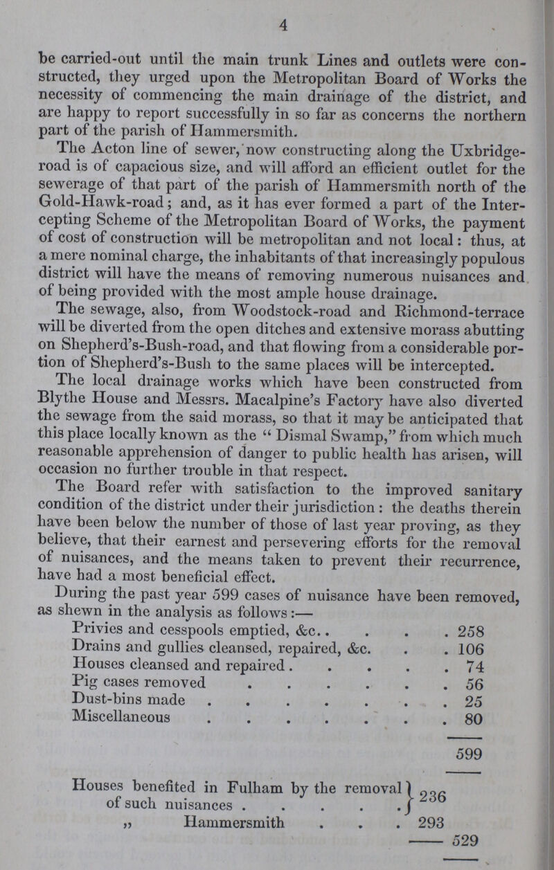 4 be carried-out until the main trunk Lines and outlets were con structed, they urged upon the Metropolitan Board of Works the necessity of commencing the main drainage of the district, and are happy to report successfully in so far as concerns the northern part of the parish of Hammersmith. The Acton line of sewer, now constructing along the Uxbridge road is of capacious size, and will afford an efficient outlet for the sewerage of that part of the parish of Hammersmith north of the Gold-Hawk-road; and, as it has ever formed a part of the Inter cepting Scheme of the Metropolitan Board of Works, the payment of cost of construction will be metropolitan and not local: thus, at a mere nominal charge, the inhabitants of that increasingly populous district will have the means of removing numerous nuisances and of being provided with the most ample house drainage. The sewage, also, from Woodstock-road and Richmond-terrace will be diverted from the open ditches and extensive morass abutting on Shepherd's-Bush-road, and that flowing from a considerable por tion of Shepherd's-Bush to the same places will be intercepted. The local drainage works which have been constructed from Blythe House and Messrs. Macalpine's Factory have also diverted the sewage from the said morass, so that it may be anticipated that this place locally known as the Dismal Swamp, from which much reasonable apprehension of danger to public health has arisen, will occasion no further trouble in that respect. The Board refer with satisfaction to the improved sanitary condition of the district under their jurisdiction: the deaths therein have been below the number of those of last year proving, as they believe, that their earnest and persevering efforts for the removal of nuisances, and the means taken to prevent their recurrence, have had a most beneficial effect. During the past year 599 cases of nuisance have been removed, as shewn in the analysis as follows:— Privies and cesspools emptied, &c 258 Drains and gullies cleansed, repaired, &c. 106 Houses cleansed and repaired . 74 Pig cases removed 56 Dust-bins made 25 Miscellaneous 80 599 Houses benefited in Fulham by the removal of such nuisances 236 „ Hammersmith 293 529