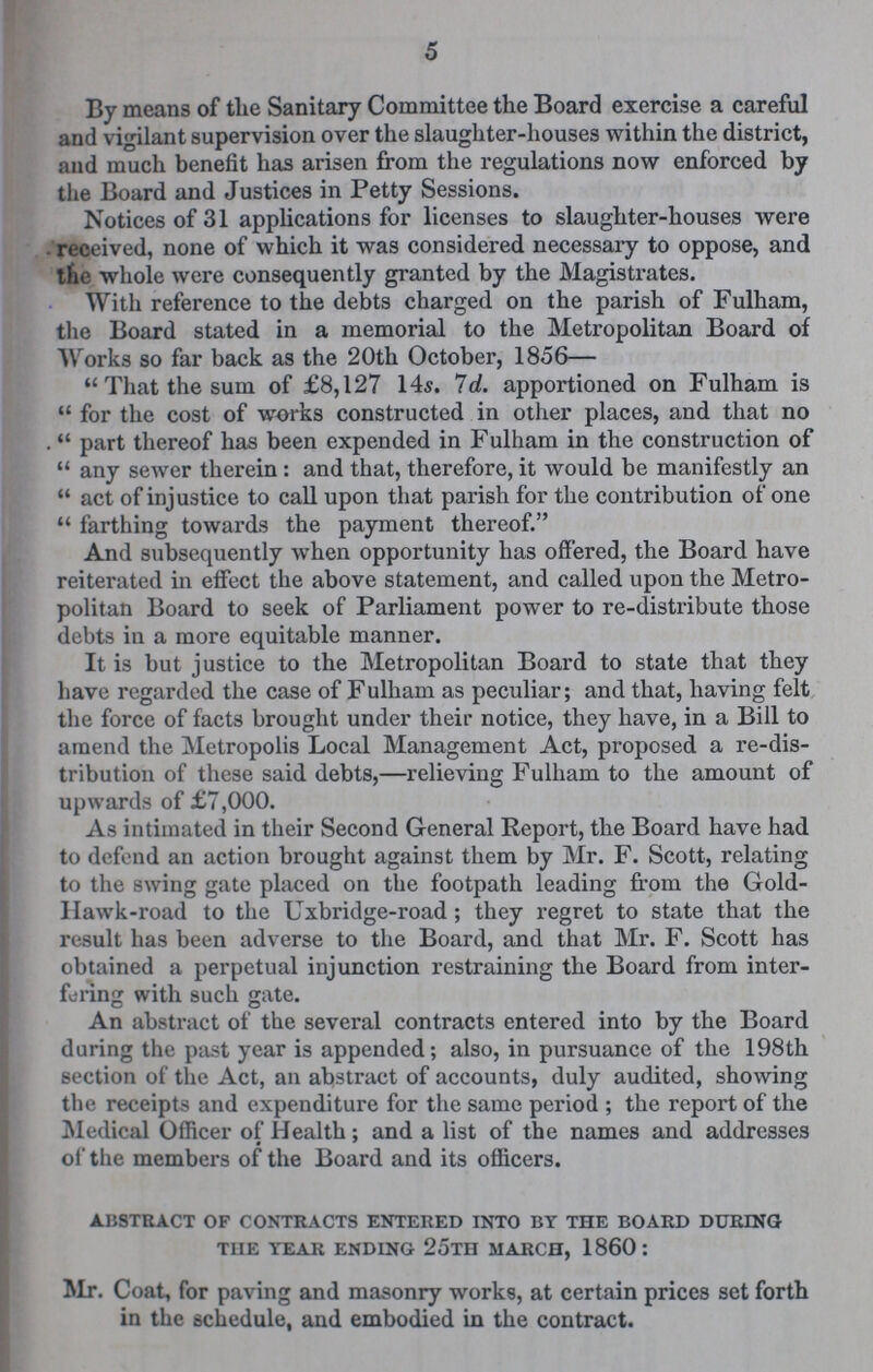 5 By means of the Sanitary Committee the Board exercise a careful and vigilant supervision over the slaughter-houses within the district, and much benefit has arisen from the regulations now enforced by the Board and Justices in Petty Sessions. Notices of 31 applications for licenses to slaughter-houses were received, none of which it was considered necessary to oppose, and the whole were consequently granted by the Magistrates. With reference to the debts charged on the parish of Fulham, the Board stated in a memorial to the Metropolitan Board of Works so far back as the 20th October, 1856— That the sum of £8,127 14s. 7d apportioned on Fulham is for the cost of works constructed in other places, and that no .part thereof has been expended in Fulham in the construction of any sewer therein : and that, therefore, it would be manifestly an  act of injustice to call upon that parish for the contribution of one  farthing towards the payment thereof. And subsequently when opportunity has offered, the Board have reiterated in effect the above statement, and called upon the Metro politan Board to seek of Parliament power to re-distribute those debts in a more equitable manner. It is but justice to the Metropolitan Board to state that they have regarded the case of Fulham as peculiar; and that, having felt the force of facts brought under their notice, they have, in a Bill to amend the Metropolis Local Management Act, proposed a re-dis tribution of these said debts,—relieving Fulham to the amount of upwards of £7,000. As intimated in their Second General Report, the Board have had to defend an action brought against them by Mr. F. Scott, relating to the swing gate placed on the footpath leading from the Gold Hawk-road to the Uxbridge-road; they regret to state that the result has been adverse to the Board, and that Mr. F. Scott has obtained a perpetual injunction restraining the Board from inter fering with such gate. An abstract of the several contracts entered into by the Board during the past year is appended; also, in pursuance of the 198th section of the Act, an abstract of accounts, duly audited, showing the receipts and expenditure for the same period; the report of the Medical Officer of Health; and a list of the names and addresses of the members of the Board and its officers. abstract of contracts entered into by the board during the year ending 25th march, 1860: Mr. Coat, for paving and masonry works, at certain prices set forth in the schedule, and embodied in the contract.