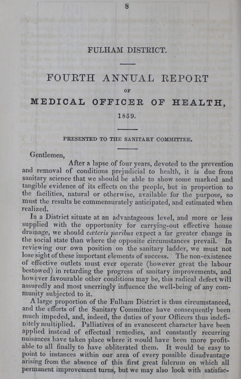 FULHAM DISTRICT. FOURTH ANNUAL REPORT of MEDICAL OFFICER OF HEALTH, 1859. presented to the sanitary committee. Gentlemen, After a lapse of four years, devoted to the prevention and removal of conditions prejudicial to health, it is due from sanitary science that we should be able to show some marked and tangible evidence of its effects on the people, but in proportion to the facilities, natural or otherwise, available for the purpose, so must the results be commensurately anticipated, and estimated when realized. In a District situate at an advantageous level, and more or less supplied with the opportunity for carrying-out effective house drainage, we should cæteris paribus expect a far greater change in the social state than where the opposite circumstances prevail. In reviewing our own position on the sanitary ladder, we must not lose sight of these important elements of success. The non-existence of effective outlets must ever operate (however great the labour bestowed) in retarding the progress of sanitary improvements, and however favourable other conditions may be, this radical defect will assuredly and most unerringly influence the well-being of any com munity subjected to it. A large proportion of the Fulham District is thus circumstanced, and the efforts of the Sanitary Committee have consequently been much impeded, and, indeed, the duties of your Officers thus indefi nitely multiplied. Palliatives of an evanescent character have been applied instead of effectual remedies, and constantly recurring nuisances have taken place where it would have been more profit able to all finally to have obliterated them. It would be easy to point to instances within our area of every possible disadvantage arising from the absence of this first great fulcrum on which all permanent improvement turns, but we may also look with satisfac¬