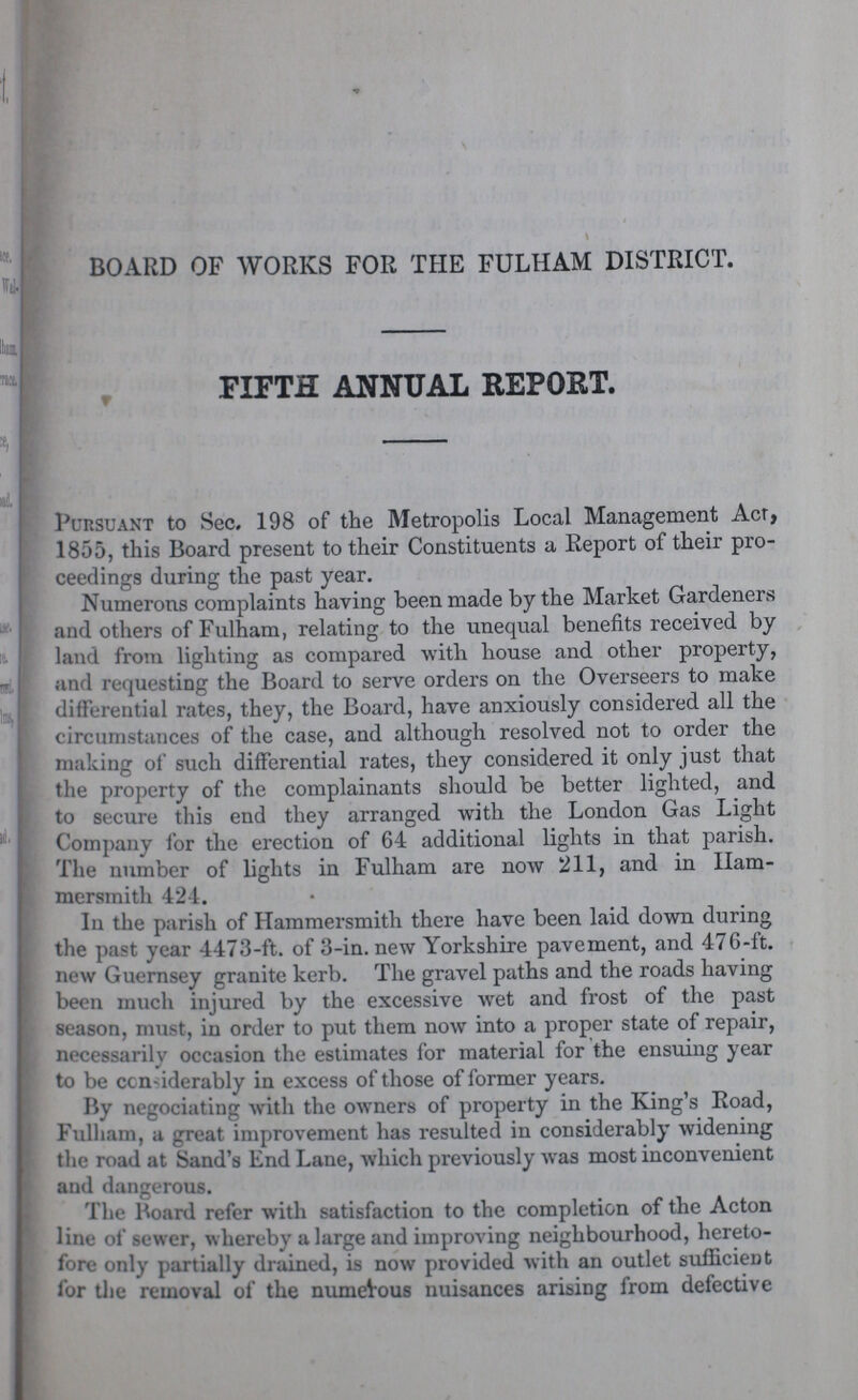 BOARD OF WORKS FOR THE FULHAM DISTRICT. FIFTH ANNUAL REPORT. Pursuant to Sec. 198 of the Metropolis Local Management Act, 1855, this Board present to their Constituents a Report of their pro ceedings during the past year. Numerons complaints having been made by the Market Gardeners and others of Fulham, relating to the unequal benefits received by land from lighting as compared with house and other property, and requesting the Board to serve orders on the Overseers to make differential rates, they, the Board, have anxiously considered all the circumstances of the case, and although resolved not to order the making of such differential rates, they considered it only just that the property of the complainants should be better lighted, and to secure this end they arranged with the London Gas Light Company for the erection of 64 additional lights in that parish. The number of lights in Fulham are now 211, and in Ham mersmith 424. In the parish of Hammersmith there have been laid down during the past year 4473-ft. of 3-in. new Yorkshire pavement, and 476-ft. new Guernsey granite kerb. The gravel paths and the roads having been much injured by the excessive wet and frost of the past season, must, in order to put them now into a proper state of repair, necessarily occasion the estimates for material for the ensuing year to be considerably in excess of those of former years. By negociating with the owners of property in the King's Road, Fulham, a great improvement has resulted in considerably widening the road at Sand's End Lane, which previously was most inconvenient and dangerous. The Board refer with satisfaction to the completion of the Acton line of sewer, whereby a large and improving neighbourhood, hereto fore only partially drained, is now provided with an outlet sufficient for the removal of the numerous nuisances arising from defective