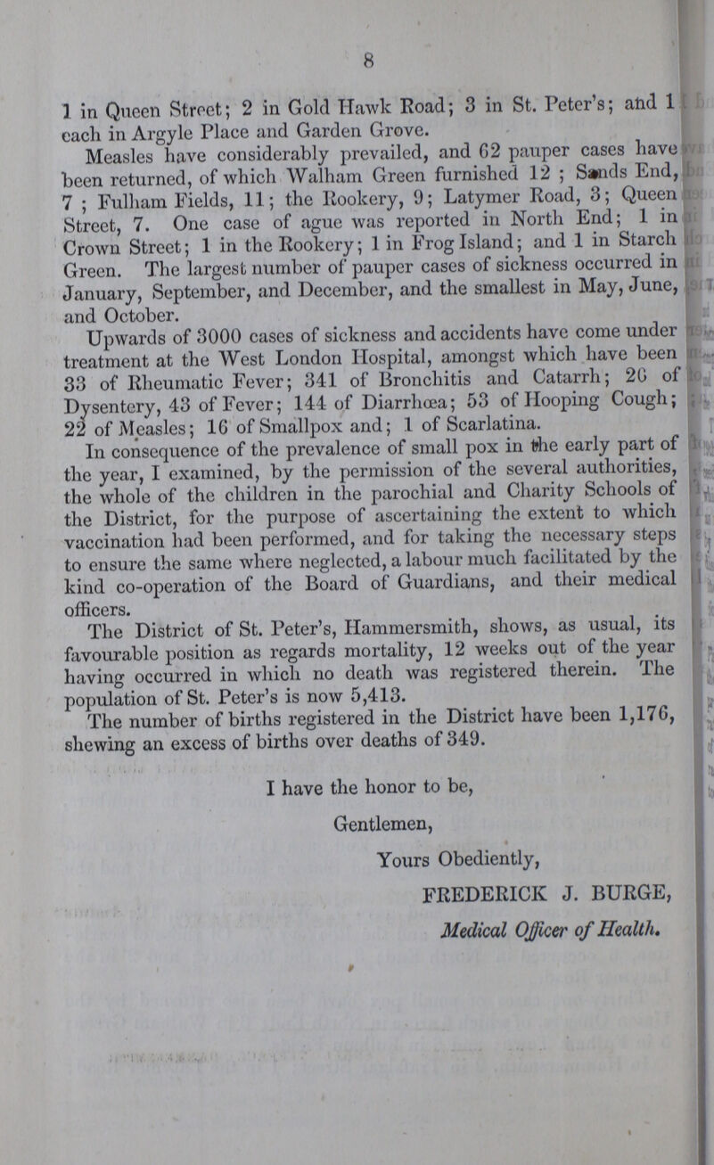 8 1 in Queen Street; 2 in Gold Hawk Road; 3 in St. Peter's; and 1 each in Argyle Place and Garden Grove. Measles have considerably prevailed, and 02 pauper cases have been returned, of which Walham Green furnished 12; Sands End, 7; Fulham Fields, 11; the Rookery, 9; Latymer Road, 3; Queen Street, 7. One case of ague was reported in North End; 1 in Crown Street; 1 in the Rookery; 1 in Frog Island; and 1 in Starch Green. The largest number of pauper cases of sickness occurred in January, September, and December, and the smallest in May, June, and October. Upwards of 3000 cases of sickness and accidents have come under treatment at the West London Hospital, amongst which have been 33 of Rheumatic Fever; 341 of Bronchitis and Catarrh; 20 of Dysentery, 43 of Fever; 144 of Diarrhoea; 53 of Hooping Cough; 22 of Measles; 1G of Smallpox and; 1 of Scarlatina. In consequence of the prevalence of small pox in the early part of the year, I examined, by the permission of the several authorities, the whole of the children in the parochial and Charity Schools of the District, for the purpose of ascertaining the extent to which vaccination had been performed, and for taking the necessary steps to ensure the same where neglected, a labour much facilitated by the kind co-operation of the Board of Guardians, and their medical officers. The District of St. Peter's, Hammersmith, shows, as usual, its favourable position as regards mortality, 12 weeks out of the year having occurred in which no death was registered therein. The population of St. Peter's is now 5,413. The number of births registered in the District have been 1,176, shewing an excess of births over deaths of 349. I have the honor to be, Gentlemen, Yours Obediently, FREDERICK J. BURGE, Medical Officer of Health.