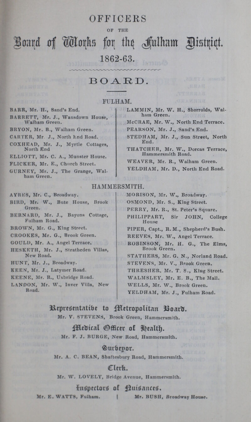 OFFICERS OF THE Board of Works for the Fulham District 1862-63. BOARD. FULHAM. BARR, Mr. H., Sand's End. BARRETT, Mr. J., Wansdown House, Walham Green. BRYON, Mr. B., Walham Green. CARTER, Mr J., North Knd Road. COXHEAD, Mr. J., Myrtle Cottages, North End ELLIOTT, Mr. C. A., Munster House. FLICKER, Mr. E., Church Street. GURNEY, Mr. J., The Grange, Wal ham Green. LAMMIN, Mr. W. H., Shorrolds, Wal ham Green. McCRAE, Mr. W., North End Terrace. PEARSON, Mr. J., Sand's End. STEDHASI, Mr. J., Sun Street, North End. THATCHER, Mr. W., Dorcas Terrace, Hammersmith Road. WEAVER, Mr. R., Walham Green. YELDHAM, Mr. D., North End Road. HAMMERSMTTH. AYRES, Mr. C., Broadway. BIRD, Mr. W., Bute House, Brook Green. BERNARD, Mr. J., Bayons Cottage, Fulham Road. BROWN, Mr. G., King Street. CROOKES, Mr. G., Brook Green. GOULD, Mr. A., Angel Terrace. HESKETH, Mr. J., Stratheden Villas, New Road. HUNT, Mr. J., Broadway. KEEN, Mr. J., Latymer Road. KEENE, Mr. R., Uxbridge Road. LANDON, Sir. W., Inver Villa, New Road. MORISON, Mr. W., Broadway. OSMOND, Mr. S., King Street. PERRY, Mr. R., St. Peter's Square. PHILIPPART, Sir JOHN, College House PIPER, Capt., R. M., Shepherd's Bush. REEVES, Mr. W., Angel Terrace. ROBINSON, Mr. H. G., The Elms, Brook Green. STATHERS, Mr. G. N., Norland Road. STEVENS, Mr. V., Brook Green. THRESHER, Mr. T. S., King Street. WALMSLEY, Mr. E. B., The Mall. WELLS, Mr. W., Brook Green. YELDHAM, Mr. J., Fulham Road. Representative to Metropolitan Board. Mr. V. STEVENS, Brook Green, Hammersmith. Medical Officer of Health. Mr. F. J. BURGE, New Road, Hammersmith. Surbeyor. Mr. A. C. BEAN, Shaftesbury Road, Hammersmith. Clerk. Sir. W. LOVELY, Bridge Avenue, Hammersmith. Inspectors of Duisances. Mr. E. WATTS, Fulham. Sir. BUSH, Broadway House.