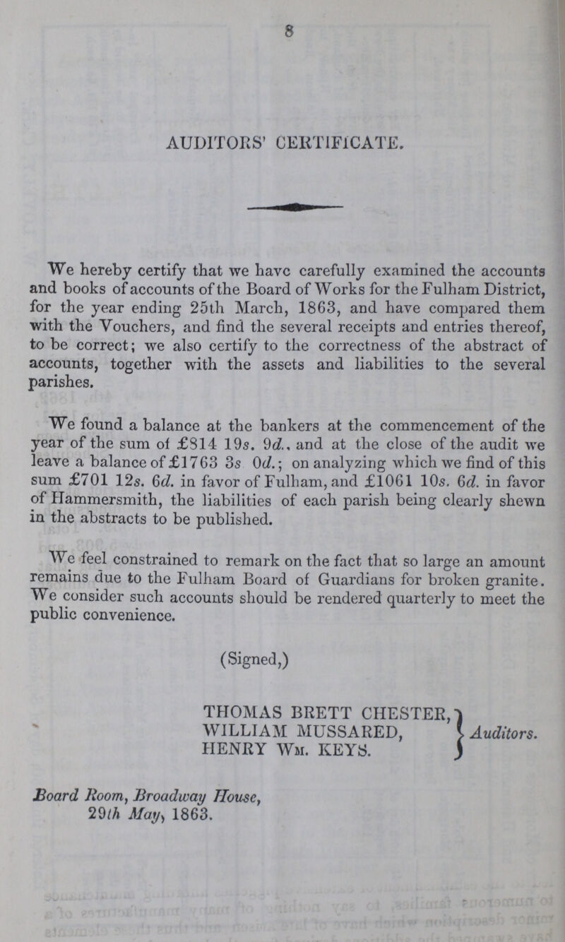 8 AUDITORS' CERTIFICATE. We hereby certify that we have carefully examined the accounts and books of accounts of the Board of Works for the Fuiham District, for the year ending 25th March, 1863, and have compared them with the Vouchers, and find the several receipts and entries thereof, to be correct; we also certify to the correctness of the abstract of accounts, together with the assets and liabilities to the several parishes. We found a balance at the bankers at the commencement of the year of the sum of £814 19s. 9d, and at the close of the audit we leave a balance of £1763 3s 0d.; on analyzing which we find of this sum £701 12s. 6d. in favor of Fulham, and £1061 10s. 6d in favor of Hammersmith, the liabilities of each parish being clearly shewn in the abstracts to be published. We feel constrained to remark on the fact that so large an amount remains due to the Fuiham Board of Guardians for broken granite. We consider such accounts should be rendered quarterly to meet the public convenience. (Signed,) THOMAS BRETT CHESTER,} WILLIAM MUSSARED,} Auditors. HENRY Wm. KEYS.} Board Room, Broadway House, 29th May, 1863.