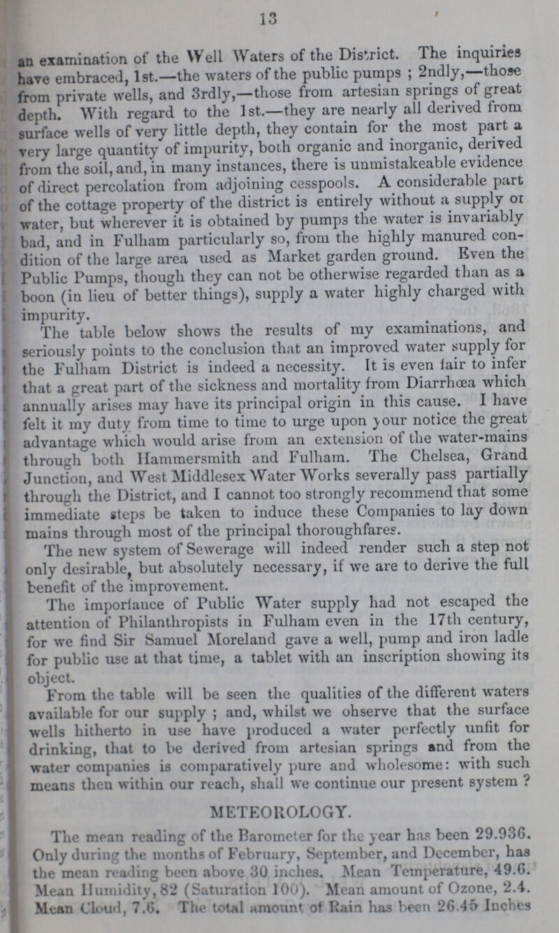 13 i an examination of the Well Waters of the District. The inquiries have embraced, 1st.—the waters of the public pumps; 2ndly,—those from private wells, and 3rdly,—those from artesian springs of great depth. With regard to the 1st.—they are nearly all derived from surface wells of very little depth, they contain for the most part a very large quantity of impurity, both organic and inorganic, derived from the soil, and, in many instances, there is unmistakeable evidence of direct percolation from adjoining cesspools. A considerable part of the cottage property of the district is entirely without a supply ox water, but wherever it is obtained by pumps the water is invariably bad, and in Fuiham particularly so, from the highly manured con dition of the large area used as Market garden ground. Even the Public Pumps, though they can not be otherwise regarded than as a boon (in lieu of better things), supply a water highly charged with impurity. The table below shows the results of my examinations, and seriously points to the conclusion that an improved water supply for the Fuiham District is indeed a necessity. It is even fair to infer that a great part of the sickness and mortality from Diarrhoea which annually arises may have its principal origin in this cause. I have felt it my duty from time to time to urge upon your notice the great advantage which would arise from an extension of the water-mains through both Hammersmith and Fuiham. The Chelsea, Grand Junction, and West Middlesex Water Works severally pass partially through the District, and I cannot too strongly recommend that some immediate steps be taken to induce these Companies to lay down mains through most of the principal thoroughfares. The new system of Sewerage will indeed render such a step not only desirable, but absolutely necessary, if we are to derive the full benefit of the improvement. The importance of Public Water supply had not escaped the attention of Philanthropists in Fuiham even in the 17th century, for we find Sir Samuel Moreland gave a well, pump and iron ladle for public use at that time, a tablet with an inscription showing its object. From the table will be seen the qualities of the different waters available for our supply; and, whilst we ohserve that the surface wells hitherto in use have produced a water perfectly unfit for drinking, that to be derived from artesian springs and from the water companies is comparatively pure and wholesome: with such means then within our reach, shall we continue our present system? METEOROLOGY. The mean reading of the Barometer for the year has been 29.936. Only during the months of February, September, and December, has the mean reading been above 30 inches. Mean Temperature, 49.6. Mean Humidity, 82 (Saturation 100). Mean amount of Ozone, 2.4. Mean Cloud, 7.0. The total amount of Rain has been 26.45 Inches