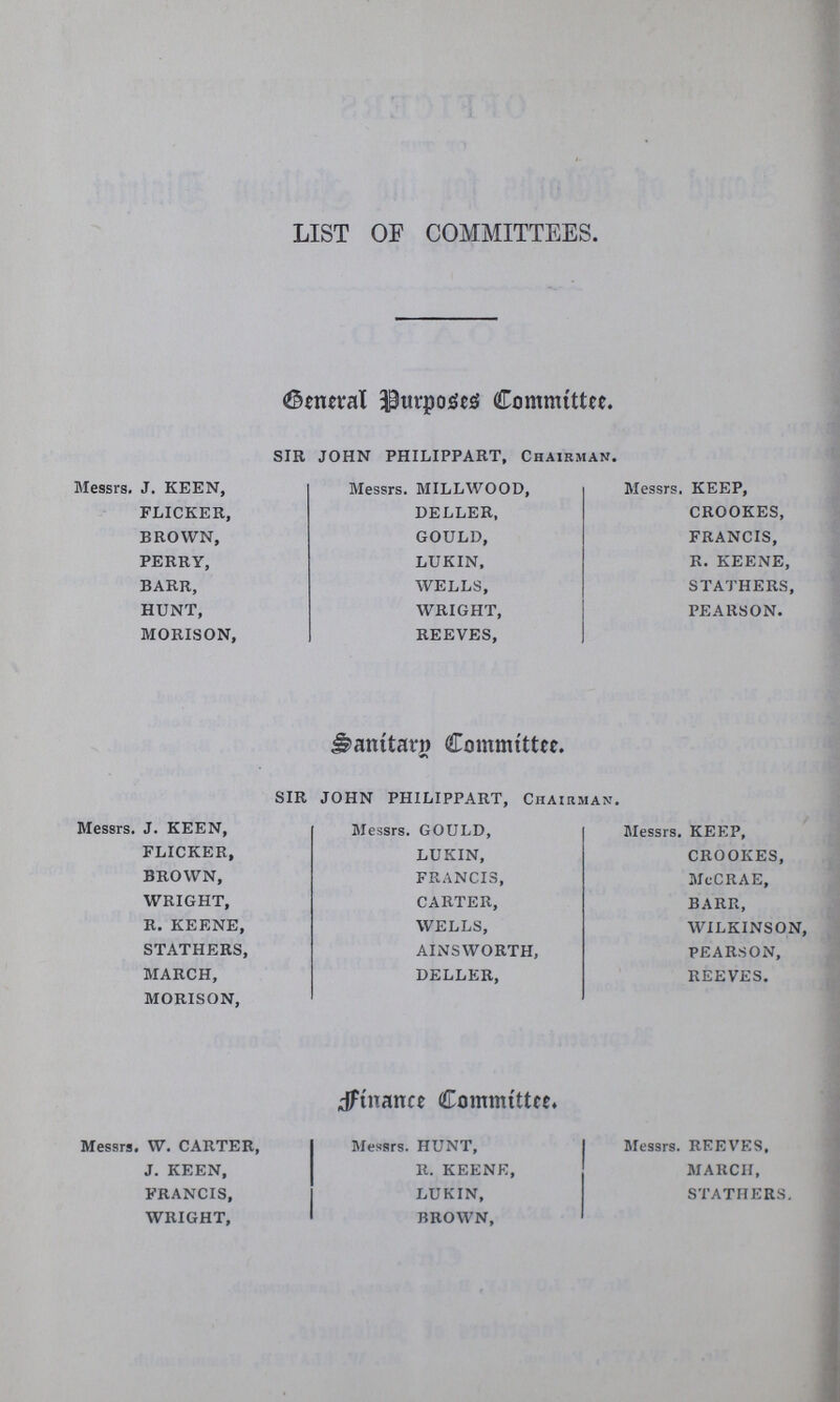 LIST OF COMMITTEES. General Purpose Committee. SIR JOHN PHILIPPART, Chairman. Messrs. J. KEEN, Messrs. MILLWOOD, Messrs. KEEP, FLICKER, DELLER, CROOKES, BROWN, GOULD, FRANCIS, PERRY, LUKIN, R. KEENE, BARR, WELLS, STATHERS, HUNT, WRIGHT, PEARSON. MORISON, REEVES, Sanitary Committee. SIR JOHN PHILIPPART, Chairman. Messrs. J. KEEN, Messrs. GOULD, Messrs. KEEP, FLICKER, LUKIN, CROOKES, BROWN, FRANCIS, MeCRAE, WRIGHT, CARTER, BARR, R. KEENE, WELLS, WILKINSON, STATHERS, AINSWORTH, PEARSON, MARCH, DELLER, REEVES. MORISON, Finance Committee. Messrs. W. CARTER, Messrs. HUNT, Messrs. REEVES, J. KEEN, R. KEENE, MARCH, FRANCIS, LUKIN, STATHERS. WRIGHT, BROWN,