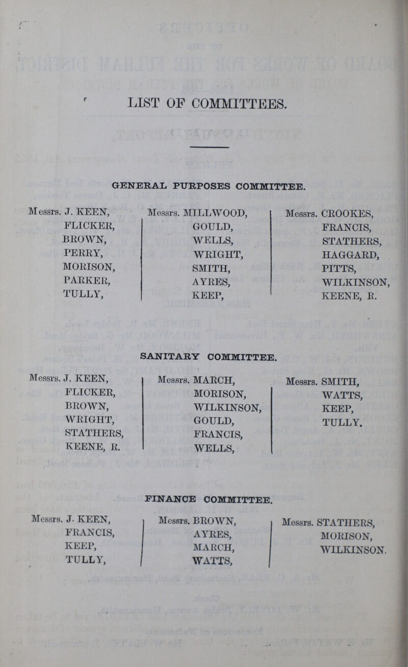 LIST OF COMMITTEES. GENERAL PURPOSES COMMITTEE. Messrs. J. KEEN, Mossrs. MILLWOOD, Messrs. CROOKES, FLICKER, GOULD, FRANCIS, BROWN, WELLS, STATHERS, PERRY, WRIGHT, HAGGARD, MORISON, SMITH, PITTS, PARKER, AYRES, WILKINSOn TULLY, KEEP, KEENE, R. SANITARY COMMITTEE. Messrs. J. KEEN, Messrs. MARCH, Messrs. SMITH, FLICKER, MORISON, WATTS, BROWN, WILKINSON, KEEP, WRIGHT, GOULD, TULLY. STATHERS, FRANCIS, KEENE, R. WELLS, FINANCE COMMITTEE. Messrs. J. KEEN, Messrs. BROWN, Messrs. STATHERS, FRANCIS, AYRES, MORISON, KEEP, MARCH, WILKINSON TULLY, WATTS,