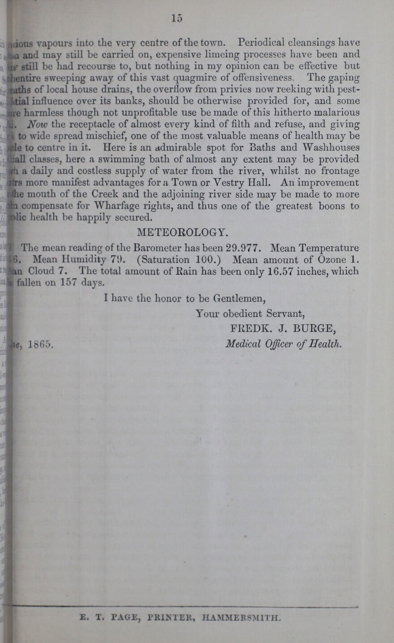 15 ???ious vapours into the very centre of the town. Periodical cleansings have ???a and may still be carried on, expensive limeing processes have been and n' still be had recourse to, but nothing in my opinion can be effective but ???entire sweeping away of this vast quagmire of offensiveness. The gaping ???hs of local house drains, the overflow from privies now reeking with pest ???tial influence over its banks, should be otherwise provided for, and some ???e harmless though not unprofitable use be made of this hitherto malarious Now the receptacle of almost every kind of filth and refuse, and giving to wide spread mischief, one of the most valuable means of health may be ???le to centre in it. Here is an admirable spot for Baths and Washhouses ???all classes, here a swimming bath of almost any extent may be provided ??? a daily and costless supply of water from the river, whilst no frontage ???rs more manifest advantages for a Town or Vestry Hall. An improvement ???he mouth of the Creek and the adjoining river side may be made to more ??? compensate for Wharfage rights, and thus one of the greatest boons to ???lic health be happily secured. METEOROLOGY. The mean reading of the Barometer has been 29.977. Mean Temperature ??? Mean Humidity 79. (Saturation 100.) Mean amount of Ozone 1. \an Cloud 7. The total amount of Rain has been only 16.57 inches, which ??? fallen on 157 days. I have the honor to be Gentlemen, Your obedient Servant, FREDK. J. BURGE, ???e, 1865. Medical Officer of Health.