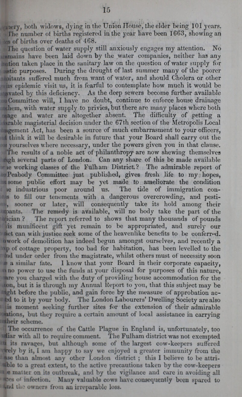 15 ry, both widows, dying in the Union House, the elder being 101 years. The number of births registered in the year have been 1GG3, showing an sos of births over deaths of 468. The question of water supply still anxiously engages my attention. No remains have been laid down by the water companies, neither has any action taken place in the sanitary law on the question of water supply for uistic purposes. During the drought of last summer many of the poorer ftloitants suffered much from want of water, and should Cholera or other iis epidemic visit us, it is fearful to contemplate how much it would be vated by this deficiency. As the deep sewers become further available Committee will, I have no doubt, continue to enforce house drainage them, with water supply to privies, but there are many places where both uage and water are altogether absent. The difficulty of getting a urable magisterial decision under the 67th section of the Metropolis Local oigement Act, has been a source of much embarrasment to your officers, it think it will be desirable in future that your Board shall carry out the oi yourselves where necessary, under the powers given you in that clause. The results of a noble act of philanthropy are now shewing themselves gh several parts of London. Can any share of this be made available le working classes of the Fulham District.? The admirable report of;-j Peabody Committee just published, gives fresh life to my hopes, msonie public effort may be yet made to ameliorate the condition e industrious poor around us. The tide of immigration con rns to fill our tenements with a dangerous overcrowding, and pesti jn, sooner or later, will consequently take its hold among their iflpants. The remedy is available, will no body take the part of the irician ? The report referred to shows that many thousands of pounds lis munificent gift yet remain to be appropriated, and surely our Bet can with justice seek some of the heavenlike benefits to be conferred, it work of demolition has indeed begun amongst ourselves, and recently a p of cottage property, too bad for habitation, has been levelled to the Aid under order from the magistrate, whilst others must of necessity soon a similar fate. 1 know that your Board in their corporate capacity, A no power to use the funds at your disposal for purposes of this nature, re you charged with the duty of providing house accommodation for the Jon, but it is through my Annual Report to you, that this subject may be trtght before the public, and gain force by the measure of approbation ac Ld to it by your body. The London Labourers' Dwelling Society are also is moment seeking further sites for the extension of their admirable nations, but they require a certain amount of local assistance in carrying iheir scheme. The occurrence of the Cattle Plague in England is, unfortunately, too diar with all to require comment. The Fulham district was not exempted its ravages, but although some of the largest cow-keepers suffered frely by it, 1 am happy to say we enjoyed a greater immunity from the se than almost any other London district; this I believe to be attri iblo to a great extent, to the activc precautions taken by the cow-keepers i e matter on its outbreak, and by the vigilance and care in avoiding all cs ot infection. Many valuable cows have consequently been spared to ud the owners from an irreparable loss.