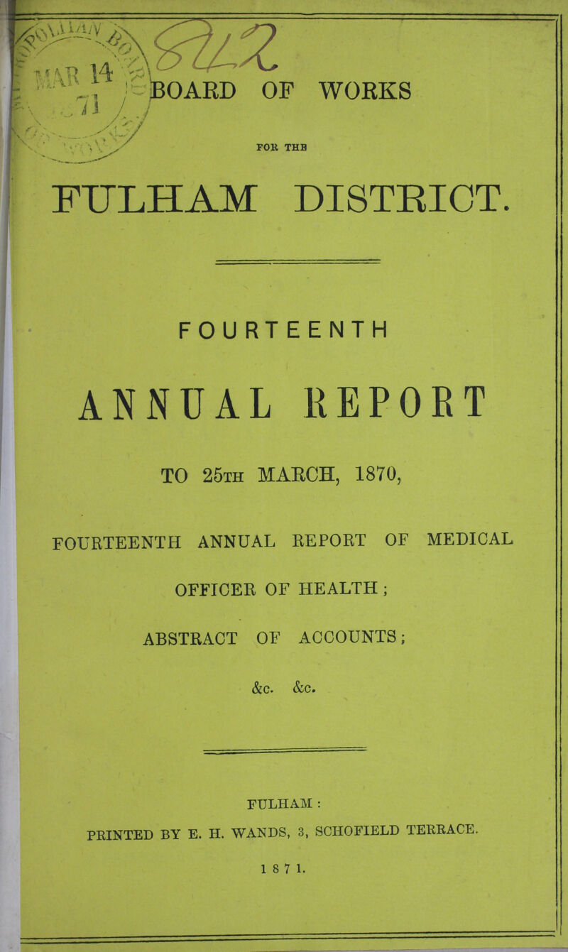 842 BOARD OF WORKS for the FULHAM DISTRICT. FOURTEENTH ANNUAL REPORT TO 25TH MARCH, 1870, FOURTEENTH ANNUAL REPORT OF MEDICAL OFFICER OF HEALTH; ABSTRACT OF ACCOUNTS; &c. &c. FTJLHAM: PRINTED BY E. H. WANDS, 3, SCHOFIELD TERRACE. 1871.