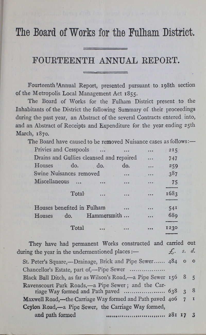 The Board of Works for the Fulham District. FOURTEENTH ANNUAL REPORT. Fourteenth Annual Report, presented pursuant to 198th section of the Metropolis Local Management Act 1855. The Board of Works for the Fulham District present to the Inhabitants of the District the following Summary of their proceedings during the past year, an Abstract of the several Contracts entered into, and an Abstract of Receipts and Expenditure for the year ending 25th March, 1870. The Board have caused to be removed Nuisance cases as follows:— Privies and Cesspools 215 Drains and Gullies cleansed and repaired 747 Houses do. do. do. 259 Swine Nuisances removed 387 Miscellaneous 75 Total 1683 Houses benefited in Fulham 541 Houses do. Hammersmith 689 Total 1230 They have had permanent Works constructed and carried out during the year in the undermentioned places:— £ s. d. St. Peter's Square,—Drainage, Brick and Pipe Sewer 484 0 0 Chancellor's Estate, part of,— Pipe Sewer Black Bull Ditch, as far as Wilson's Road,— a Pipe Sewer 156 8 5 Ravenscourt Park Roads,— a Pipe Sewer; and the Car riage Way formed and Path paved 638 3 8 Maxwell Road,— the Carriage Way formed and Path paved 406 7 1 Ceylon Road,— a Pipe Sewer, the Carriage Way formed, and path formed 281 17 3