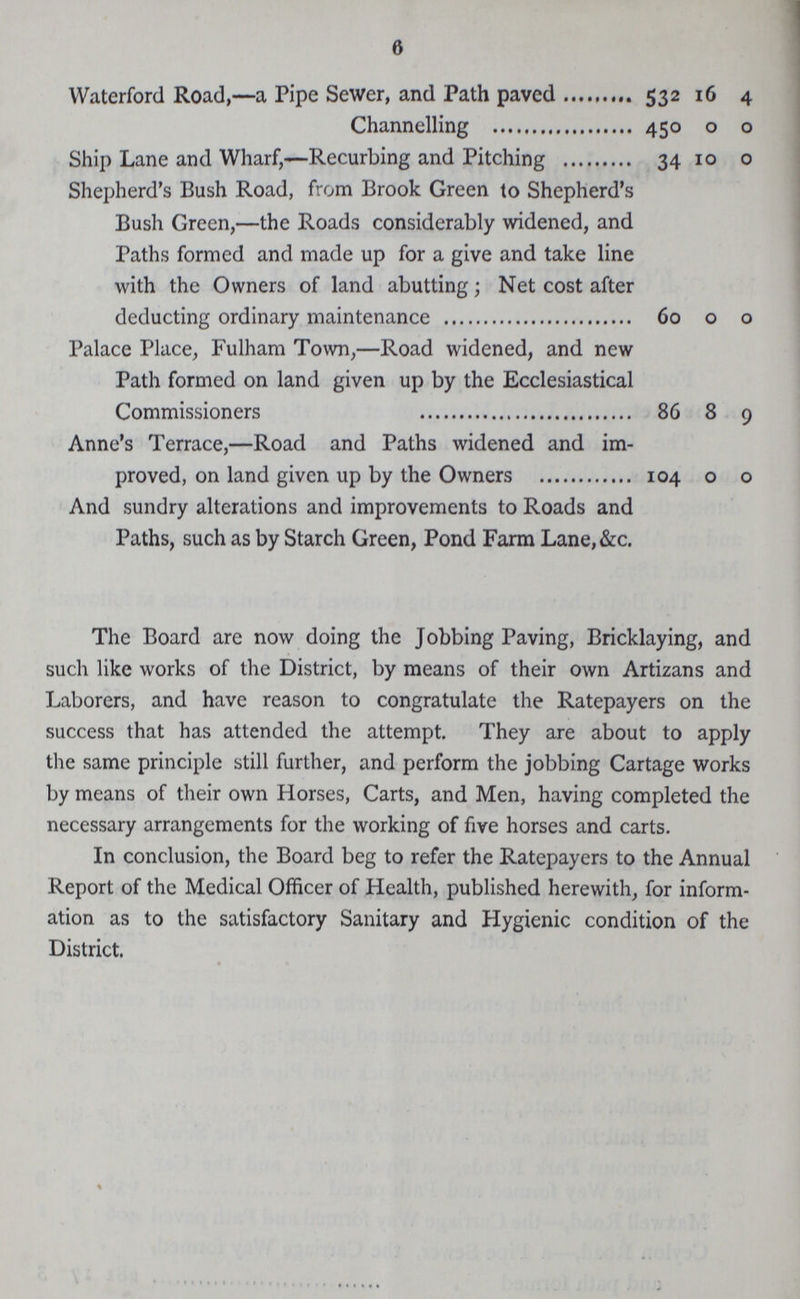 6 Waterford Road,— a Pipe Sewer, and Path paved 532 16 4 Channelling 450 0 0 Ship Lane and Wharf,— Recurbing and Pitching 34 10 0 Shepherd's Bush Road, from Brook Green to Shepherd's Bush Green,— the Roads considerably widened, and Paths formed and made up for a give and take line with the Owners of land abutting; Net cost after deducting ordinary maintenance 60 0 0 Palace Place, Fulham Town,— Road widened, and new Path formed on land given up by the Ecclesiastical Commissioners 86 8 9 Anne's Terrace,— Road and Paths widened and im proved, on land given up by the Owners 104 0 0 And sundry alterations and improvements to Roads and Paths, such as by Starch Green, Pond Farm Lane,&c. The Board are now doing the Jobbing Paving, Bricklaying, and such like works of the District, by means of their own Artizans and Laborers, and have reason to congratulate the Ratepayers on the success that has attended the attempt They are about to apply the same principle still further, and perform the jobbing Cartage works by means of their own Horses, Carts, and Men, having completed the necessary arrangements for the working of five horses and carts. In conclusion, the Board beg to refer the Ratepayers to the Annual Report of the Medical Officer of Health, published herewith, for inform ation as to the satisfactory Sanitary and Hygienic condition of the District.