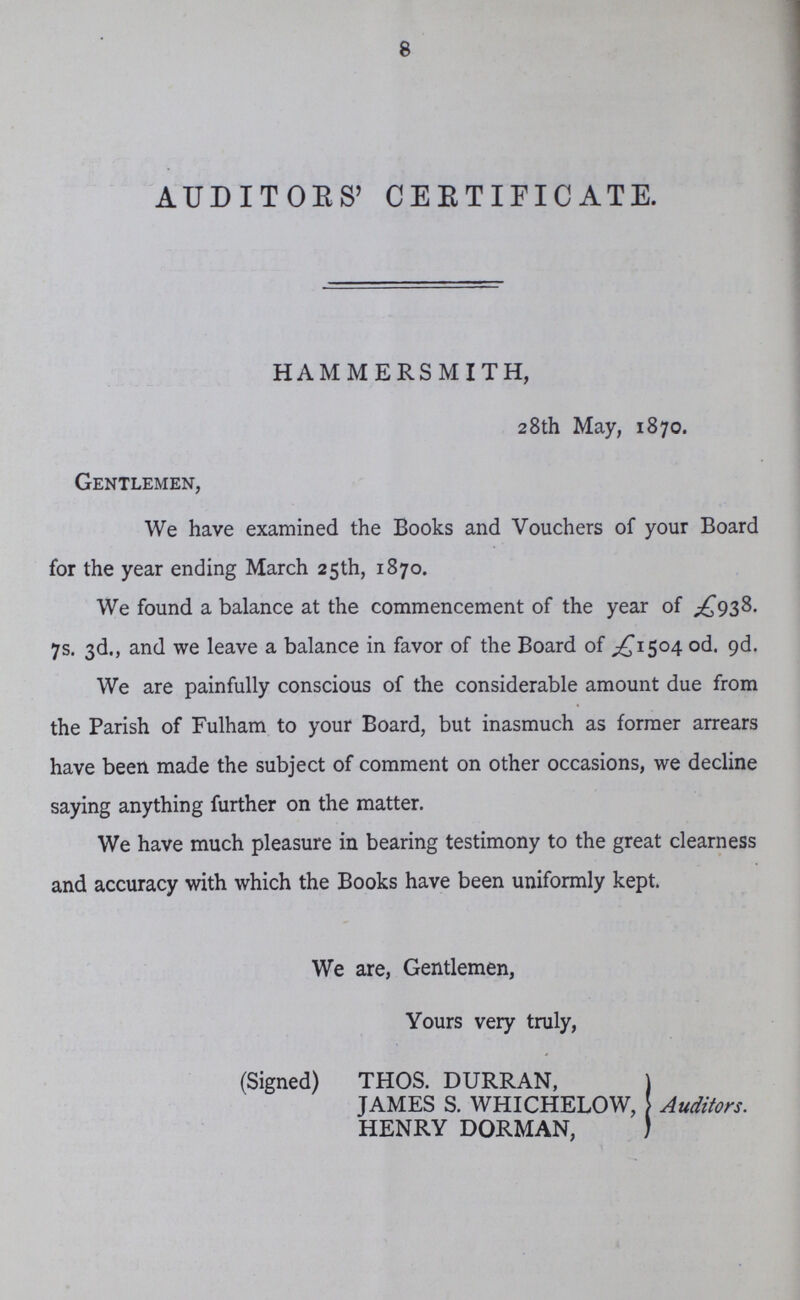 8 AUDITORS' CERTIFICATE. HAMMERSMITH, 28th May, 1870. Gentlemen, We have examined the Books and Vouchers of your Board for the year ending March 25th, 1870. We found a balance at the commencement of the year of £938. 7s. 3d., and we leave a balance in favor of the Board of £1504 0d. 9d. We are painfully conscious of the considerable amount due from the Parish of Fulham to your Board, but inasmuch as former arrears have been made the subject of comment on other occasions, we decline saying anything further on the matter. We have much pleasure in bearing testimony to the great clearness and accuracy with which the Books have been uniformly kept. We are, Gentlemen, Yours very truly, (Signed) THOS. DURRAN, JAMES S. WHICHELOW, HENRY DORMAN, Auditors.