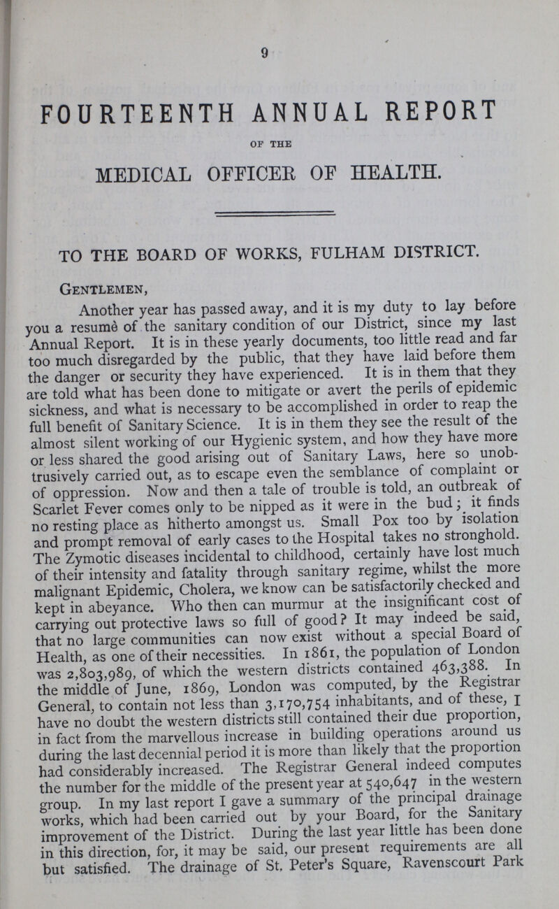 9 FOURTEENTH ANNUAL REPORT OF THE MEDICAL OFFICER OF HEALTH. TO THE BOARD OF WORKS, FULHAM DISTRICT. Gentlemen, Another year has passed away, and it is my duty to lay before you a resume of the sanitary condition of our District, since my last Annual Report. It is in these yearly documents, too little read and far too much disregarded by the public, that they have laid before them the danger or security they have experienced. It is in them that they are told what has been done to mitigate or avert the perils of epidemic sickness, and what is necessary to be accomplished in order to reap the full benefit of Sanitary Science. It is in them they see the result of the almost silent working of our Hygienic system, and how they have more or less shared the good arising out of Sanitary Laws, here so unob trusively carried out, as to escape even the semblance of complaint or of oppression. Now and then a tale of trouble is told, an outbreak of Scarlet Fever comes only to be nipped as it were in the bud; it finds no resting place as hitherto amongst us. Small Pox too by isolation and prompt removal of early cases to the Hospital takes no stronghold. The Zymotic diseases incidental to childhood, certainly have lost much of their intensity and fatality through sanitary regime, whilst the more malignant Epidemic, Cholera, we know can be satisfactorily checked and kept in abeyance. Who then can murmur at the insignificant cost of carrying out protective laws so full of good? It may indeed be said, that no large communities can now exist without a special Board of Health, as one of their necessities. In 1861, the population of London was 2,803,989, of which the western districts contained 463,388. In the middle of June, 1869, London was computed, by the Registrar General, to contain not less than 3,170,754 inhabitants, and of these, I have no doubt the western districts still contained their due proportion, in fact from the marvellous increase in building operations around us during the last decennial period it is more than likely that the proportion had considerably increased. The Registrar General indeed computes the number for the middle of the present year at 540,647 in the western group. In my last report I gave a summary of the principal drainage works, which had been carried out by your Board, for the Sanitary improvement of the District. During the last year little has been done in this direction, for, it may be said, our present requirements are all but satisfied. The drainage of St, Peter's Square, Ravenscourt Park