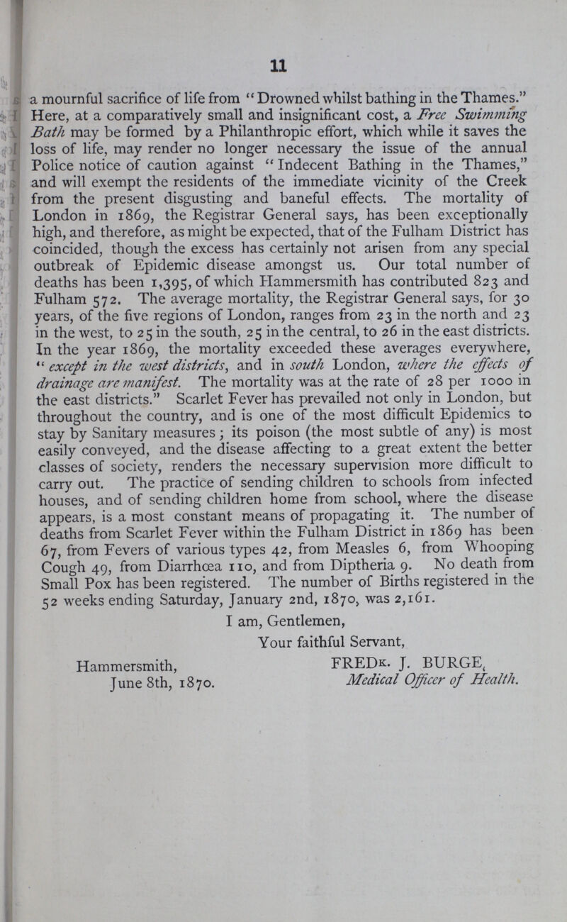 11 a mournful sacrifice of life from Drowned whilst bathing in the Thames. Here, at a comparatively small and insignificant cost, a Free Swimjtiing Bath may be formed by a Philanthropic effort, which while it saves the loss of life, may render no longer necessary the issue of the annual Police notice of caution against Indecent Bathing in the Thames, and will exempt the residents of the immediate vicinity of the Creek from the present disgusting and baneful effects. The mortality of London in 1869, the Registrar General says, has been exceptionally high, and therefore, as might be expected, that of the Fulham District has coincided, though the excess has certainly not arisen from any special outbreak of Epidemic disease amongst us. Our total number of deaths has been 1,395, of which Hammersmith has contributed 823 and Fulham 572. The average mortality, the Registrar General says, for 30 years, of the five regions of London, ranges from 23 in the north and 23 in the west, to 25 in the south, 25 in the central, to 26 in the east districts. In the year 1869, the mortality exceeded these averages everywhere, except in the west districts, and in south London, where the effects of drainage are manifest. The mortality was at the rate of 28 per 1000 in the east districts. Scarlet Fever has prevailed not only in London, but throughout the country, and is one of the most difficult Epidemics to stay by Sanitary measures; its poison (the most subtle of any) is most easily conveyed, and the disease affecting to a great extent the better classes of society, renders the necessary supervision more difficult to carry out. The practice of sending children to schools from infected houses, and of sending children home from school, where the disease appears, is a most constant means of propagating it. The number of deaths from Scarlet Fever within the Fulham District in 1869 has been 67, from Fevers of various types 42, from Measles 6, from Whooping Cough 49, from Diarrhœa 110, and from Diptheria 9. No death from Small Pox has been registered. The number of Births registered in the 52 weeks ending Saturday, January 2nd, 1870, was 2,161. I am, Gentlemen, Your faithful Servant, Hammersmith, June 8th, 1870. FREDk. J. BURGE, Medical Officer of Health.