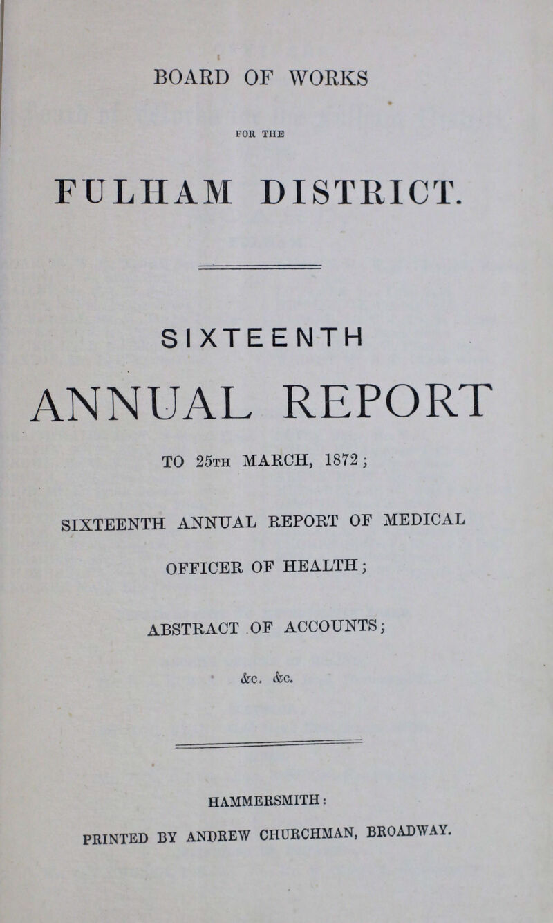 BOARD OF WORKS FOR THE FULHAM DISTRICT. SIXTEENTH ANNUAL REPORT TO 25th MARCH, 1872 ; SIXTEENTH ANNUAL REPORT OF MEDICAL OFFICER OF HEALTH; ABSTRACT OF ACCOUNTS; &c. &c. HAMMERSMITH: PRINTED BY ANDREW CHURCHMAN, BROADWAY.