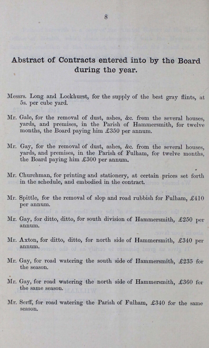 8 Abstract of Contracts entered into by the Board during the year. Messrs. Long and Lockhurst, for the supply of the best gray flints, at 5 s. per cube yard. Mr. Gale, for the removal of dust, ashes, &c. from the several houses, yards, and premises, in the Parish of Hammersmith, for twelve months, the Board paying him £350 per annum. Mr. Gay, for the removal of dust, ashes, &c. from the several houses, yards, and premises, in the Parish of Fulham, for twelve months, the Board paying him £300 per annum, Mr. Churchman, for printing and stationery, at certain prices set forth in the schedule, and embodied in the contract. Mr. Spittle, for the removal of slop and road rubbish for Fulham, £410 per annum. Mr. Gay, for ditto, ditto, for south division of Hammersmith, £250 per annum. Mr. Axton, for ditto, ditto, for north side of Hammersmith, £340 per annum. Mr. Gay, for road watering the south side of Hammersmith, £235 for the season. • Mr. Gay, for road watering the north side of Hammersmith, £360 for the same season. Mr. Serff, for road watering the Parish of Fulham, £340 for the same season.