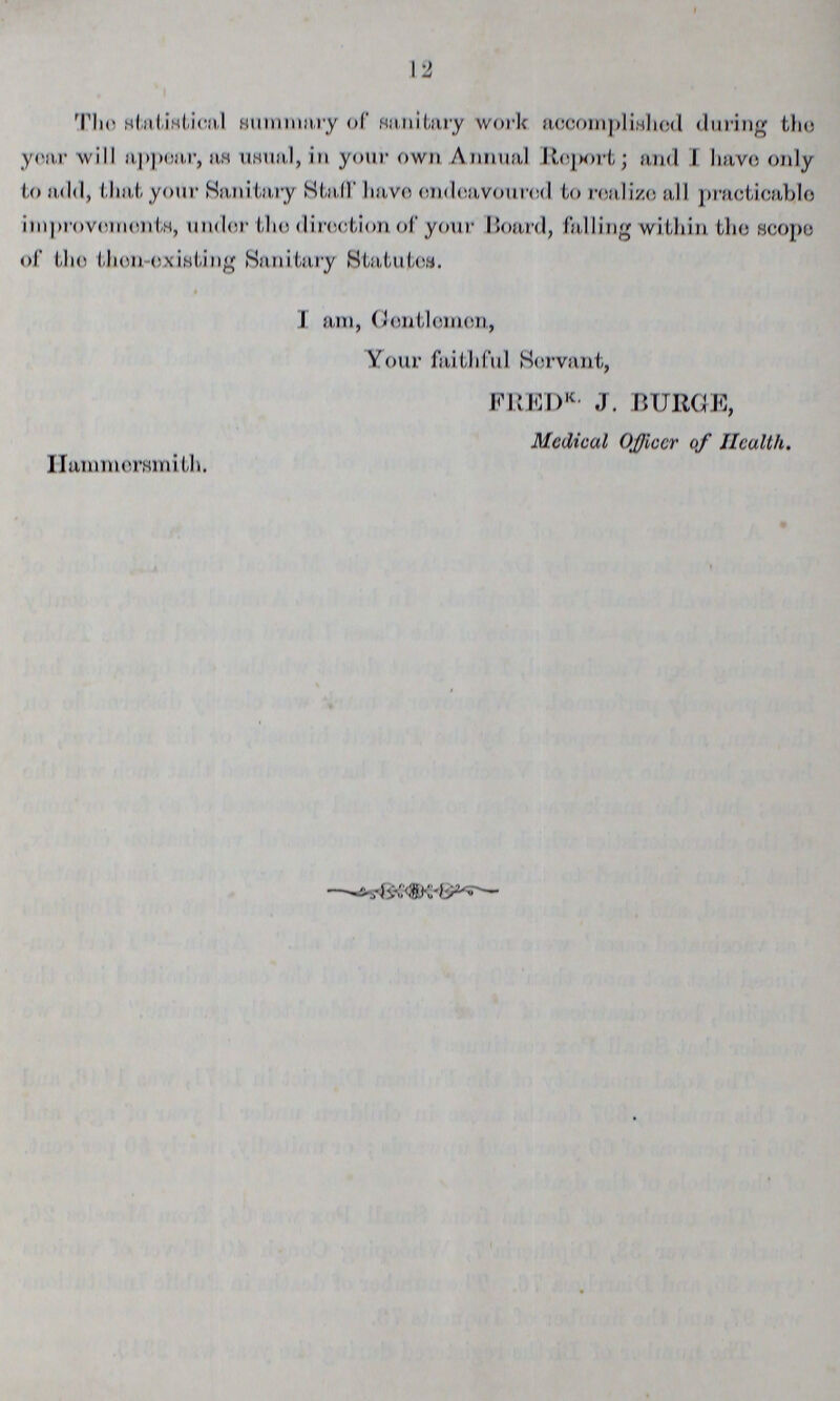 12 The statistical summary of sanitary work accomplished during tho year will appear, as usual, in your own Annual Report and I have only to add, that your Sanitary Stall' have endeavoured to realize all practicable improvements, under the direction of your Board, falling within the scope of the then-existing Sanitary Statutes. I am, Gentlemen, Your faithful Servant, FREDK- J. BURGE, Medical Officer of Health. Hammersmith.