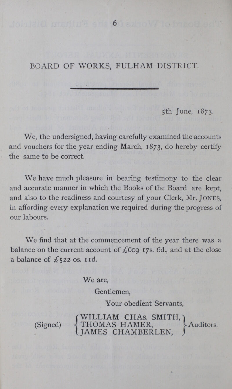 6 BOARD OF WORKS, FULHAM DISTRICT. 5th June, 1873. We, the undersigned, having carefully examined the accounts and vouchers for the year ending March, 1873, do hereby certify the same to be correct. We have much pleasure in bearing testimony to the clear and accurate manner in which the Books of the Board are kept, and also to the readiness and courtesy of your Clerk, Mr. JONES, in affording every explanation we required during the progress of our labours. We find that at the commencement of the year there was a balance on the current account of £609 17s. 6d., and at the close a balance of £522 os. nd. We are, Gentlemen, Your obedient Servants, WILLIAM CHAs. SMITH, (Signed) THOMAS HAMER, JAMES CHAMBERLEN, Auditors.