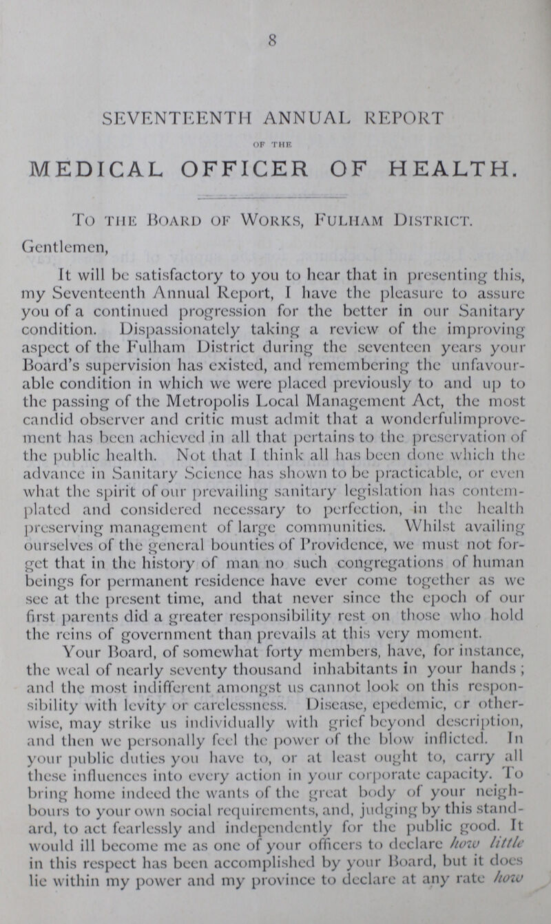 8 SEVENTEENTH ANNUAL REPORT OF THE MEDICAL OFFICER OF HEALTH. To the Board of Works, Fulmam District. Gentlemen, It will be satisfactory to you to hear that in presenting this, my Seventeenth Annual Report, I have the pleasure to assure you of a continued progression for the better in our Sanitary condition. Dispassionately taking a review of the improving aspect of the Fulham District during the seventeen years your Board's supervision has existed, and remembering the unfavour able condition in which we were placed previously to and up to the passing of the Metropolis Local Management Act, the most candid observer and critic must admit that a wonderfulimprove ment has been achieved in all that pertains to the preservation of the public health. Not that I think all has been done which the advance in Sanitary Science has shown to be practicable, or even what the spirit of our prevailing sanitary legislation has contem plated and considered necessary to perfection, in the health preserving management of large communities. Whilst availing ourselves of the general bounties of Providence, we must not for get that in the history of man no such congregations of human beings for permanent residence have ever come together as we see at the present time, and that never since the epoch of our first parents did a greater responsibility rest on those who hold the reins of government than prevails at this very moment. Your Board, of somewhat forty members, have, for instance, the weal of nearly seventy thousand inhabitants in your hands; and the most indifferent amongst us cannot look on this respon sibility with levity or carelessness. Disease, epedemic, or other wise, may strike us individually with grief beyond description, and then we personally feel the power of the blow inflicted. In your public duties you have to, or at least ought to, carry all these influences into every action in your corporate capacity. To bring home indeed the wants of the great body of your neigh bours to your own social requirements, and, judging by this stand ard, to act fearlessly and independently for the public good. It would ill become me as one of your officers to declare how little in this respect has been accomplished by your Board, but it does lie within my power and my province to declare at any rate how