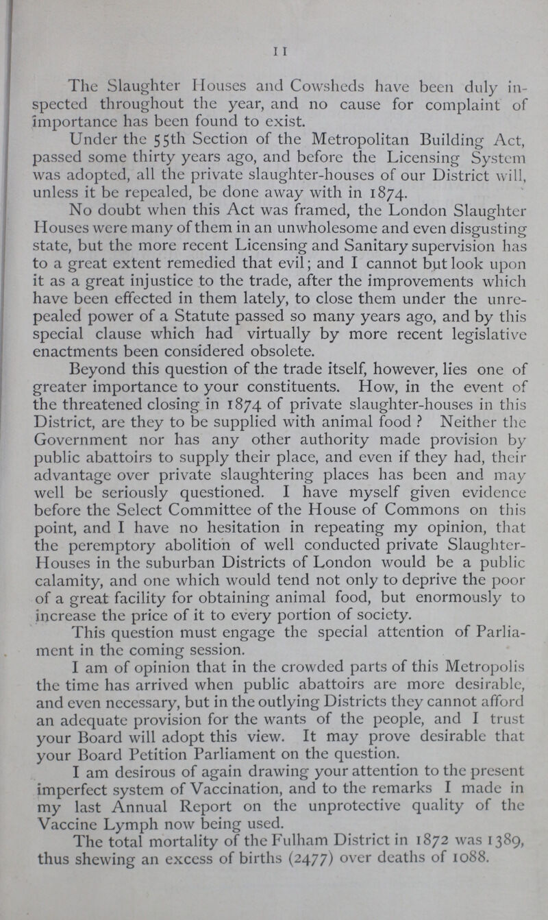 11 The Slaughter Houses and Cowsheds have been duly in spected throughout the year, and no cause for complaint of importance has been found to exist. Under the 55th Section of the Metropolitan Building Act, passed some thirty years ago, and before the Licensing System was adopted, all the private slaughter-houses of our District will, unless it be repealed, be done away with in 1874. No doubt when this Act was framed, the London Slaughter Houses were many of them in an unwholesome and even disgusting state, but the more recent Licensing and Sanitary supervision has to a great extent remedied that evil; and I cannot but look upon it as a great injustice to the trade, after the improvements which have been effected in them lately, to close them under the unre pealed power of a Statute passed so many years ago, and by this special clause which had virtually by more recent legislative enactments been considered obsolete. Beyond this question of the trade itself, however, lies one of greater importance to your constituents. How, in the event of the threatened closing in 1874 of private slaughter-houses in this District, are they to be supplied with animal food? Neither the Government nor has any other authority made provision by public abattoirs to supply their place, and even if they had, their advantage over private slaughtering places has been and may well be seriously questioned. I have myself given evidence before the Select Committee of the House of Commons on this point, and I have no hesitation in repeating my opinion, that the peremptory abolition of well conducted private Slaughter Houses in the suburban Districts of London would be a public calamity, and one which would tend not only to deprive the poor of a great facility for obtaining animal food, but enormously to increase the price of it to every portion of society. This question must engage the special attention of Parlia ment in the coming session. I am of opinion that in the crowded parts of this Metropolis the time has arrived when public abattoirs are more desirable, and even necessary, but in the outlying Districts they cannot afford an adequate provision for the wants of the people, and I trust your Board will adopt this view. It may prove desirable that your Board Petition Parliament on the question. I am desirous of again drawing your attention to the present imperfect system of Vaccination, and to the remarks I made in my last Annual Report on the unprotective quality of the Vaccine Lymph now being used. The total mortality of the Fulham District in 1872 was 1389, thus shewing an excess of births (2477) over deaths of 1088.