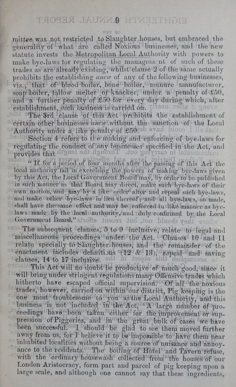 9 mittee was not restricted to Slaughter houses, but embraced the generality of what are called Noxious businesses, and the new statute invests the Metropolitan Local Authority with powers to make bye-laws lor regulating the management ot such of these trades as are already existing, whilst clause 2 of the same actually prohibits the establishing anew of any of the following businesses, viz., that of blood boiler, bone boiler, manure manufacturer, soap boiler, tallow melter or knacker, under a penalty of £50, and a further penalty of £50 for every day during which, after establishment, such business is carried oh. The 3rd clause of this Act prohibits the establishment of certain other businesses anew without the sanction of the Local Authority Section 4 refers to the making and enforcing of bye-laws for regulating the conduct of any businesses specified in the Act, and  If for a period of four months after the passing of this Act the local authority 'fail in exercising the power:?' of making bye-laws given by this Act, the Local Government Board may, by order to be published in such manner as that Board may direct, make such bye-laws of their own motion, and may by a like order alter and repeal such bye-laws, and make other bye-laws in lieu thereof; and all bye-laws, so made, shall have the same effect and may be enforced in like manner as bye laws made by the local authority, and duly confirmed by the Local Goverment Board. The subsequent clauses, 5 to 9 inclusive relate to legal and miscellaneous proceedings under the Act. Clauses 10 and 11 relate Specially to Slaughter-houses, and the remainder of the enactment includes definitions (12 & 13), repeal and saving clauses, 14 to 17 inclusive. This Act will no doubt be productive of much good, since it will bring under stringent regulations many Offensive trades which hitherto have escaped official supervision.Of all the noxious trades, however, carried on within our district, Pig keeping is the one most troublesome to you as the Local Authority, and this business is not included in the Act. A large number of pro¬ ceedings have been taken either for the improvement or sup pression of Piggeries, and in the great bulk of cases we have been successful. I should be glad to see them moved further away from us, for I believe it to be impossible to have them near inhabited localities without being a source of nuisance and annoy ance to the residents. The boiling of Hotel and Tavern refuse, with the ordinary housewash collected from the houses of our London Aristocracy, form part and parcel of pig keeping upon a large scale, and although one cannot say that these ingredients,