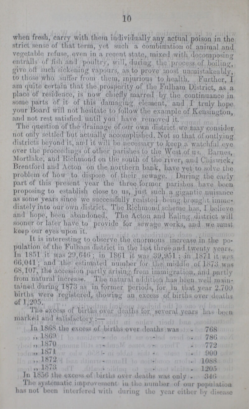 10 when fresh, carry with them indivirtually any actual poison in the strict sense of that term, yet such a combination of animal and vegetable refuse, oven in a recent state, mixed with decomposing entrails of fish and poultry, will, during the process of boiling, give off such sickening vapours, as to prove most unraistakeably, to those who suffer from them, injurious to health. Further, I am quite certain that the prosperity of the Fulham District, as a place of residence, is now chiefly marred by the continuance in some parts of it of this damaging element, and I truly hope your Hoard will not hesitate to follow the example of Kensington, and not rest satisfied until you have removed it. The question of the drainage of our own district we may consider not only settled but actually accomplished. Not so that of outlying districts beyond it, and it will be necessary to keep a watchful eye over the proceedings of other parishes to the West of us. Barnes, Mortlakc, and Richmond on the south of the river, and Chiswick, Brentford and Acton on the northern bank, have yet to solve the problem of how to dispose of their sewage. During the early part of this present year the three former parishes have been proposing to establish close to us, just such a gigantic nuisance as some years since we successfully resisted being brought imme diately into our own di strict. The Richmond scheme has, I believe and hope, boon abandoned. The Acton and Ealing district will sooner or later have to provide for sewage works, and we must keep our eyes upon it. It is interesting to observo the enormous increase in the po pulation of the Fulnam district in the last three and twenty years. In 1851 it was 29,646; in 1801 it was 39,951; in 1871 it was 66,0,041; and the estimated number for the middle of 1873 was 68,107, the accession partly arising from immigration, and partly from natural increase. The natural addition hap been well main tained during 1873 as in former periods, for in that year 2,700 births were registered, showing an excess of births over deaths of 1,205. The excess of births over deaths for several years has been marked and Satisfactory :— In 1808 the excess of births over deaths was 708 „ 1869 768 „ 1870 772 „ 1871 900 „ 1872 1088 ,, 1873 1205 In 1856 the excess of births over deaths was only - 346 The systematic improvement in the number of our population has not been interfered with during the year either by disease