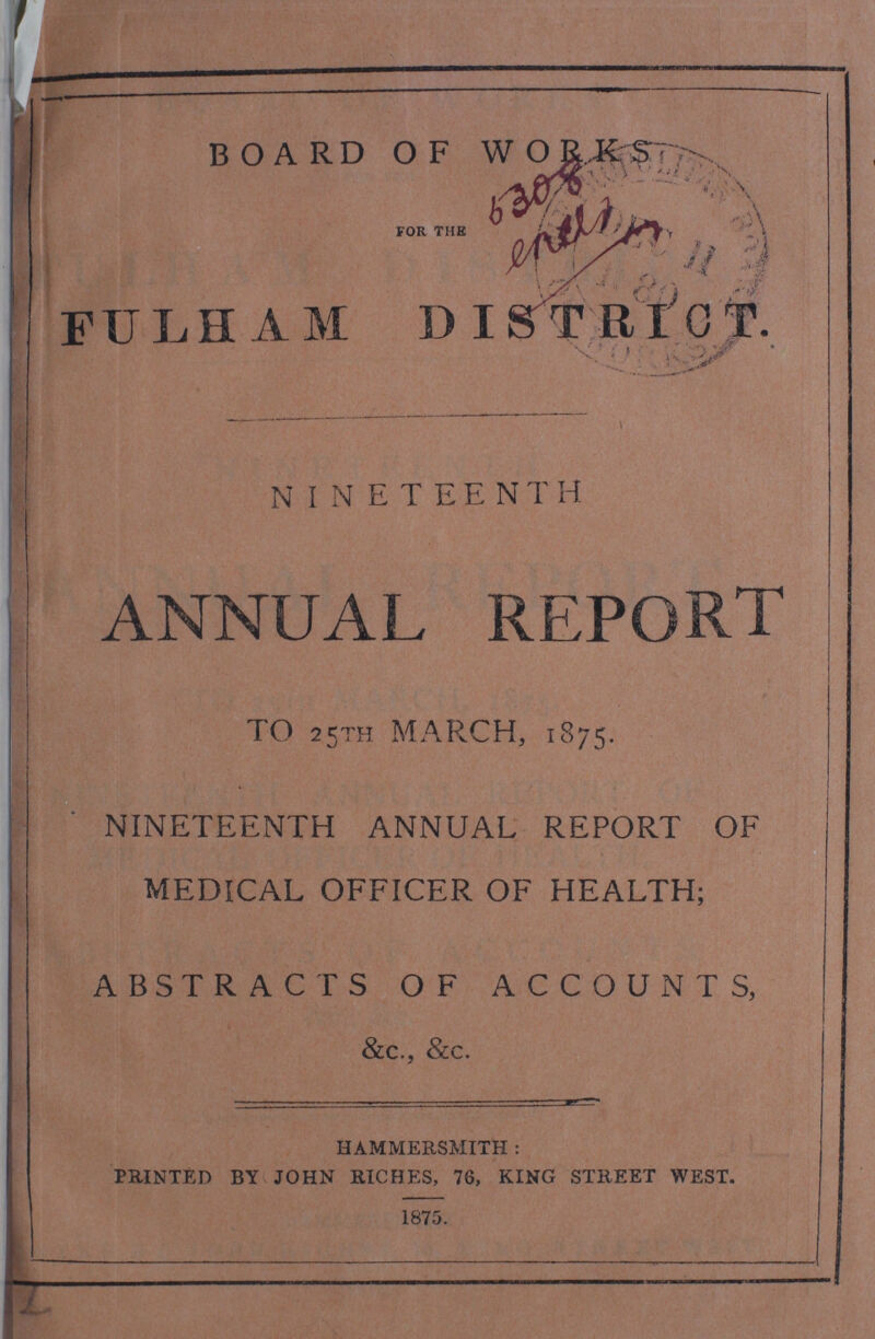 BOARD OF WORKS FOR THE FULHAM DISTRICT. NINETEENTH ANNUAL REPORT TO 25TH MARCH, 1875. NINETEENTH ANNUAL REPORT OF MEDICAL OFFICER OF HEALTH; ABSTRACTS OF ACCOUNTS, &c., &c. HAMMERSMITH: PRINTED BY JOHN RICHES, 76, KING STREET WEST 1875.