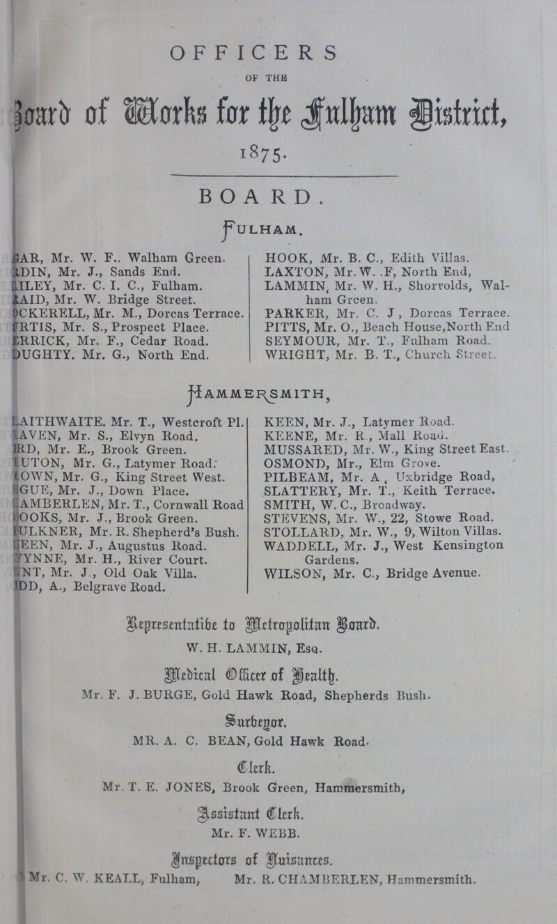 OFFICERS OF THE Board of Works for the Fulham District 1875. BOARD. FULHAM. GAR, Mr. W. F.. Walham Green. RDIN, Mr. J., Sands End. GILEY, Mr. C. I. C., Fulham. RAID, Mr. W. Bridge Street. OCKERELL, Mr. M., Dorcas Terrace. RTIS, Mr. S., Prospect Place. FRRICK, Mr. F., Cedar Road. DUGHTY. Mr. G., North End. HOOK, Mr. B. C., Edith Villas. LAXTON, Mr. W. .F, North End, LAMMIN, Mr. W. H., Shorrolds, Wal ham Grcen. PARKER, Mr. C. J , Dorcas Terrace. PITTS, Mr. O., Beach House,North End SEYMOUR, Mr. T., Fulham Road. WRIGHT, Mr. B. T., Church Street. Hammersmith, LAITHWAITE. Mr. T., Westcroft Pl. AVEN, Mr. S., Elvyn Road, RD, Mr. E., Brook Green. LUTON, Mr. G., Latymer Road. OWN, Mr. G., King Street West. GUE, Mr. J., Down Place. AMBERLEN, Mr. T., Cornwall Road OOKS, Mr. J., Brook Green. ULKNER, Mr. R. Shepherd's Bush. EEN, Mr. J., Augustus Road. YNNE, Mr. H., River Court. NT, Mr. J , Old Oak Villa. DD, A., Belgrave Road. KEEN, Mr. J., Latymer Road. KEENE, Mr. R , Mall Road. MUSSARED, Mr. W., King Street East. OSMOND, Mr., Elm Grove. PILBEAM, Mr. A., Uxbridge Road, SLATTERY, Mr. T., Keith Terrace. SMITH, W.C., Broadway. STEVENS, Mr. W. 22, Stowe Road. STOLLARD, Mr. W., 9, Wilton Villas. WADDELL, Mr. J., West Kensington Gardens. WILSON, Mr. C,, Bridge Avenue. Representatibe to Metropolitan Board. W. H. LAMMIN, ESQ. Medical Officer of Health. Mr. F. J. BURGE, Gold Hawk Road, Shepherds Bush. Surbegar. MR. A. C. BEAN, Gold Hawk Road. Clerk. Mr. T. E. JONES, Brook Green, Hammersmith, Assistant Clerk. Mr. F. WEBB. Inspectors of Nuisances. Mr. C. W. KEALL, Fulham, Mr. R. CHAMBERLEN, Hammersmith.