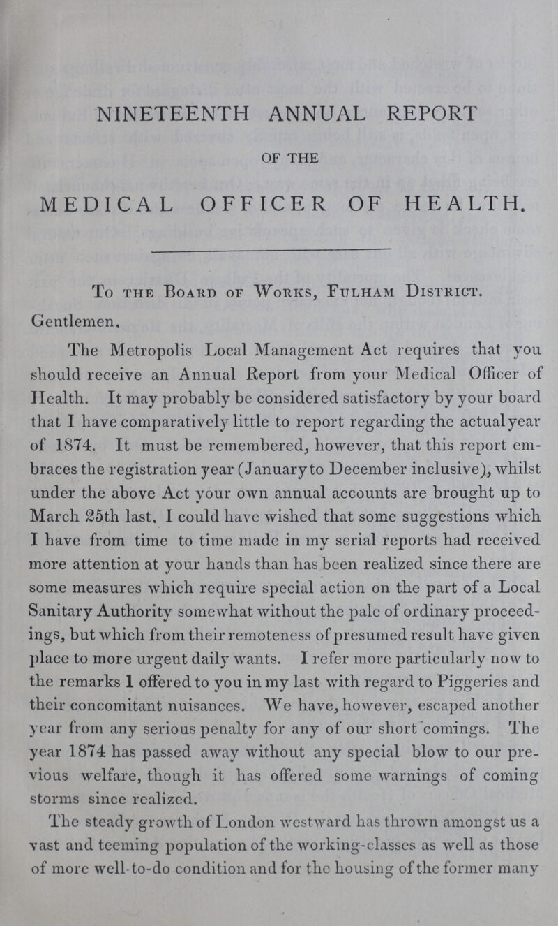 NINETEENTH ANNUAL REPORT OF THE MEDICAL OFFICER OF HEALTH. To the Board of Works, Fulham District. Gentlemen, The Metropolis Local Management Act requires that you should receive an Annual Report from your Medical Officer of Health. It may probably be considered satisfactory by your board, that I have comparatively little to report regarding the actual year of 1874. It must be remembered, however, that this report em braces the registration year (January to December inclusive), whilst under the above Act your own annual accounts are brought up to March 25th last. I could have wished that some suggestions which I have from time to time made in my serial reports had received more attention at your hands than has been realized since there are some measures which require special action on the part of a Local Sanitary Authority somewhat without the pale of ordinary proceed ings, but which from their remoteness of presumed result have given place to more urgent daily wants. I refer more particularly now to the remarks 1 offered to you in my last with regard to Piggeries and their concomitant nuisances. We have, however, escaped another year from any serious penalty for any of our short comings. The year 1874 has passed away without any special blow to our pre vious welfare, though it has offered some warnings of coming storms since realized. The steady growth of London westward has thrown amongst us a vast and teeming population of the working-classes as well as those of more well-to-do condition and for the housing of the former many