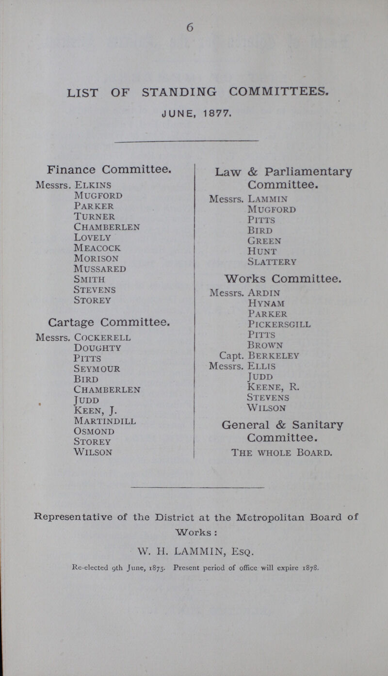 6 LIST OF STANDING COMMITTEES. JUNE, 1877. Finance Committee. Law & Parliamentary Messrs. Elkins Committee. Mugford Messrs. Lammin Parker Mugford Turner Pitts Chamberlen Bird Lovely Green Meacock Hunt Morison Slattery Mussared Smith Works Committee. Stevens Messrs. Ardin Storey Hynam Parker Cartage Committee. Pickersgill Messrs. Cockerell Pitts Doughty Brown pitts Capt. Berkeley Seymour Messrs. Ellis Bird Judd Chamberlen Keene, R. Judd Stevens Keen, J. Wilson Martindill Osmond General & Sanitary Storey Committee. Wilson The whole Board. Representative of the District at the Metropolitan Board of Works: W. H. LAMMIN, Esq. Re-elected 9th June, 1875. Present period of office will expire 1878.