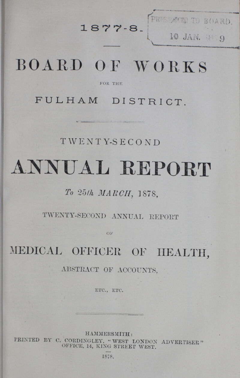 1877-8. BOARD OF WORKS for the FULHAM DISTRICT. TWENTY-SECOND ANNUAL REPORT To 25th MARCH, 1878, TWENTY-SECOND ANNUAL REPORT of MEDICAL OFFICER OF HEALTH, ABSTRACT OF ACCOUNTS, etc., etc. HAMMERSMITH: PRINTED BY C. CORDING LEY. WEST LONDON ADVERTISER OFFICE, 14, KING STREET WEST. 1878.