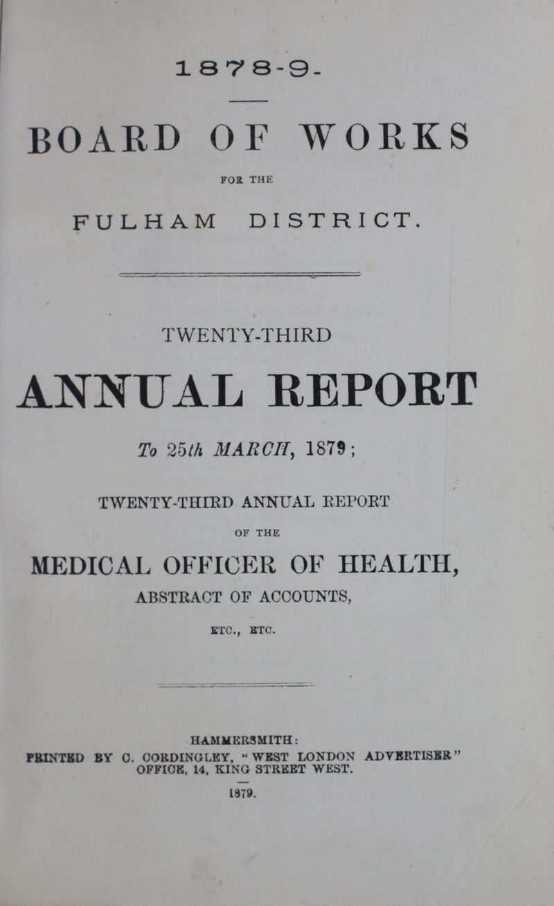 1878-9. BOARD OF WORKS FOR THE FULHAM DISTRICT. TWENTY-THIRD ANNUAL REPORT To 25th MARCH, 1879; TWENTY-THIRD ANNUAL REPORT OF THE MEDICAL OFFICER OF HEALTH, ABSTRACT OF ACCOUNTS, ETC., ETC. HAMMERSMITH: PRINTED BY C. CORDINGLEY, WEST LONDON ADVERTISER OFFICE, 14, KING STREET WEST. 1879.