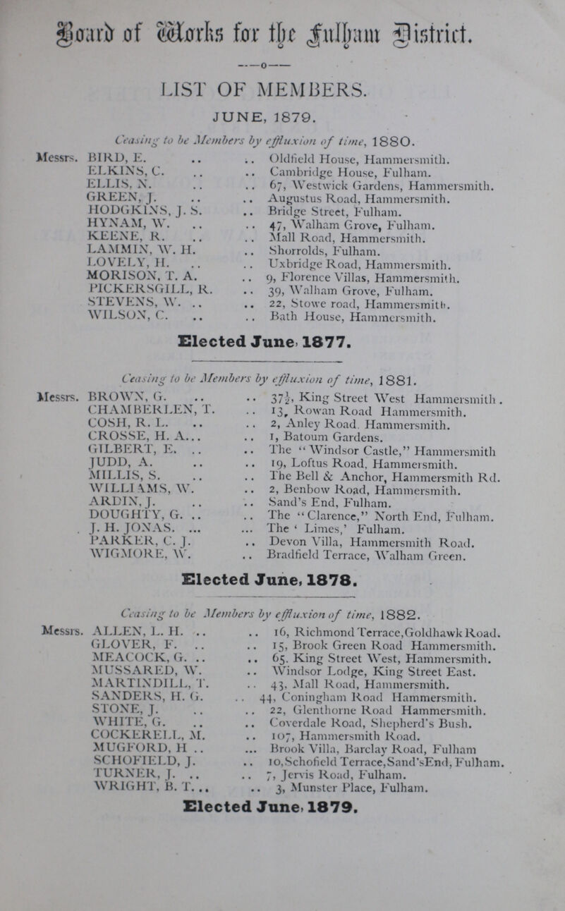 BOARD of Works for Fulham District. LIST OK MEMBERS. JUNE, 1879. Ceasing to be Members by effluxion of time, 1880. Messrs. BIRD, E. Oldfield House, Hammersmith. ELKINS, C. Cambridge House, Fulham. ELLIS, N. 67, Westwick Gardens, Hammersmith. GREEN, J. Augustus Road, Hammersmith. HODGKINS, J. S. Bridge Street, Fulham. HYNAM, W. 47, Walham Grove, Fulham. KEENE, R. Mall Road, Hammersmith. LAMMIN, W. H. Shorrolds, Fulham. LOVELY, H. Uxbridge Road, Hammersmith. MORISON, T. A. 9, Florence Villas, Hammersmith. PICKERSGILL, R. 39, Walham Grove, Fulham. STEVENS, W. 22, Stowe road, Hammersmith. WILSON, C. Bath House, Hammersmith. Elected June 1877. Censing to be Members by effluxion of time, 1881. Messrs. BROWN, G. 37½, King Street West Hammersmith. CHAMBERLEN, T. 13 Rowan Road Hammersmith. COSH, R. L. 2, Anley Road. Hammersmith. CROSSE, H. A. 1, Batoum Gardens. GILBERT, E. The Windsor Castle, Hammersmith JUDD, A. 19, Loftus Road, Hammersmith. MILLIS, S. The Bell & Anchor, Hammersmith Rd. WILLIAMS, W. 2, Benbow Road, Hammersmith. ARDIN, J. Sand's End, Fulham. DOUGHTY, G. The Clarence, North End, Fulham. J.H. JONAS. The' Limes,' Fulham. PARKER, C. J. Devon Villa, Hammersmith Road. WIGMORE, W. Bradfield Terrace, Walham Green. Elected June, 1878. Ceasing to be Members by effluxion of time, 1882. Messrs. ALLEX, L. H. 16, Richmond Terrace,Goldhawk Road. GLOVER, F. 15, Brook Green Road Hammersmith. MEACOCK, G. 65. King Street West, Hammersmith. MUSSARED, W. Windsor Lodge, King Street East. MARTINDILL, T. 43, Mall Road, Hammersmith. SANDERS, H.G. 44, Coningham Road Hammersmith. STONE, J. 22, Glenthorne Road Hammersmith. WHITE, G. Coverdale Road, Shepherd's Bush. COCKERELL, M. 107, Hammersmith Road. MUGFORD, H Brook Villa, Barclay Road, Fulham SCHOFIELD, J. 10,Schofield Terrace,Sand'sEnd,Fulham. TURNER, J. 7, Jervis Road, Fulham. WRIGHT, B. T. 3, Munster Place, Fulham. Elected June. 1879.