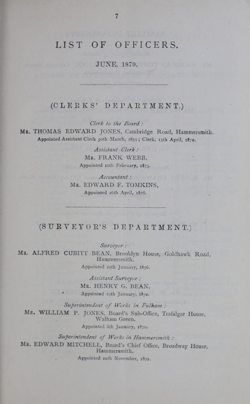 7 LIST OF OFFICERS. J UN E, 1879. (CLEEKS' DEPARTMENT.) Clerk to the Board: Mr. THOMAS EDWARD JONES, Cambridge Road, Hammersmith. Appointed Assistant Clerk 30th March, 1859; Clerk, 13th April, 1870. Assistant Clerk: MR. FRANK WEBB. Appointed 10th February, 1873. Accountant: Mr. EDWARD F. TOMKINS, Appointed 26th April, 1876. , (SUEYEYOE'S DEPARTMENT.) Surveyor: Mr. ALFRED CUBITT BEAN, Brooklyn House, Goldhawk Road, Hammersmith. Appointed 29th January, 1856. Assistant Surveyor: MR. HENRY G. BEAN. Appointed 19th January, 1870. Superintendent of Works in Fulham: Mr. WILLIAM P. JONES, Board's Sub-Office, Trafalgar House, Walham Green. Appointed 5th January, 1870. Superintendent of Works in Hammersmith: Mr. EDWARD MITCHELL, Board's Chief Office, Broadway House, Hammersmith. Appointed 20th November, 1872.