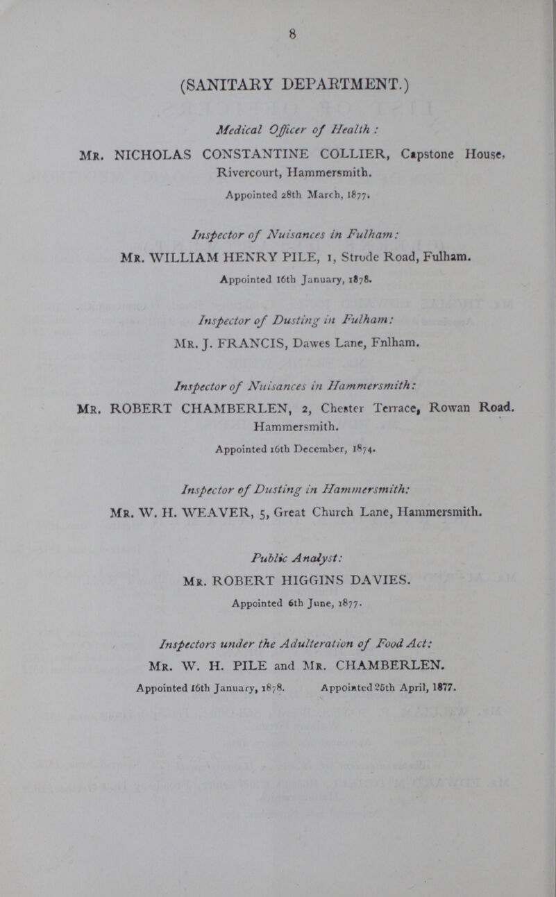 8 (SANITARY DEPARTMENT.) Medical Officer of Health: Mr. NICHOLAS CONSTANTINE COLLIER, Capstone House. Rivercourt, Hammersmith. Appointed 28th March, 1877. Inspector of Nuisances in Fulham: Mr. WILLIAM HENRY PILE, 1, Strode Road, Fulham. Appointed 16th January, 1878. Inspector of Dusting in Fulham: Mr. J. FRANCIS, Dawes Lane, Fulham. Inspector of Nuisances in Hammersmith: Mr. ROBERT CHAMBERLEN, 2, Chester Terrace, Rowan Road. Hammersmith. Appointed 16th December, 1874. Inspector of Dusting in Hammersmith: Mr. W. H. WEAVER, 5, Great Church Lane, Hammersmith. Public Analyst: Mr. ROBERT HIGGINS DAVIES. Appointed 6th June, 1877. Inspectors under the Adulteration of Food Act: Mr. W. H. PILE and Mr. CHAMBERLEN. Appointed 16th January, 1878. Appointed 25th April, 1877.