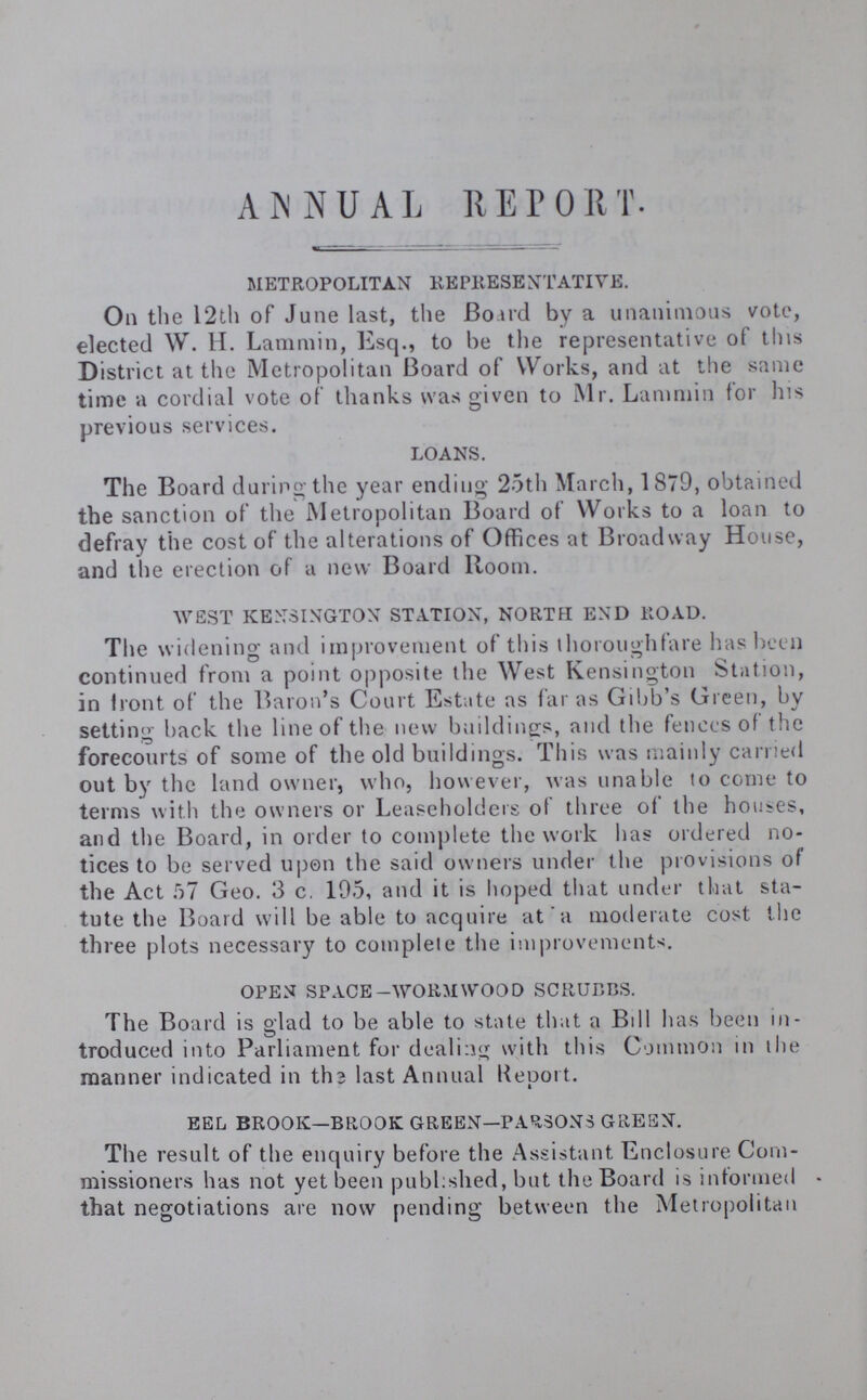 ANNUAL REPORT. METROPOLITAN REPRESENTATIVE. On the 12th of June last, the Board by a unanimous vote, elected W. H. Lammin, Esq., to be the representative of this District at the Metropolitan Board of Works, and at the same time a cordial vote of thanks was given to Mr. Lammin for his previous services. LOANS. The Board during-the year ending 25th March, 1879, obtained the sanction of the Metropolitan Board of Works to a loan to defray the cost of the alterations of Offices at Broadway House, and the erection of a new Board Room. WEST KENSINGTON STATION, NORTH END ROAD. The widening and improvement of this thoroughfare has been continued from a point opposite the West Kensington Station, in front of the Baron's Court Estate as far as Gibb's Green, by ' J setting back the line of the new buildings, and the fences of the forecourts of some of the old buildings. This was mainly carried out by the land owner, who, however, was unable to come to terms with the owners or Leaseholders of three of the houses, and the Board, in order to complete the work has ordered no tices to be served upon the said owners under the provisions of the Act 57 Geo. 3 c. 195, and it is hoped that under that sta tute the Board will be able to acquire at a moderate cost the three plots necessary to complete the improvements. OPEN SPACE-WORMWOOD SCRUBBS. The Board is glad to be able to state that a Bill has been in troduced into Parliament for dealing with this Common in the manner indicated in ths last Annual Report. EEL BROOK—BROOK GREEN—PARSONS GREEN. The result of the enquiry before the Assistant Enclosure Com missioners has not yet been published, but the Board is informed that negotiations are now pending between the Metropolitan