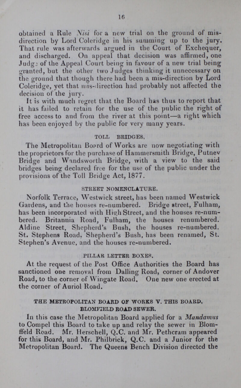 16 obtained a Rule Nisi for a new trial on the ground of mis direction by Lord Coleridge in his summing up to the jury. That rule was afterwards argued in the Court of Exchequer, and discharged. On appeal that decision was affirmed, one Judge of the Appeal Court being in favour of a new trial being granted, but the other two Judges thinking it unnecessary on the ground that though there had been a mis-direction by Lord Coleridge, yet that mis-direction had probably not affected the decision of the jury. It is with much regret that the Board has thus to report that it has failed to retain for the use of the public the right of free access to and from the river at this point—a right which has been enjoyed by the public for very many years. TOLL BRIDGES, The Metropolitan Board of Works are now negotiating with the proprietors for the purchase of Hammersmith Bridge, Putnev Bridge and Wandsworth Bridge, with a view to the said bridges being declared free for the use of the public under the provisions of the Toll Bridge Act, 1877. STREET NOMENCLATURE. Norfolk Terrace, Westwick street, has been named Westwick Gardens, and the houses re-numbered. Bridge street, Fulham, has been incorporated with High Street, and the houses re-num bered. Britannia Road, Fulham, the houses renumbered. Aldine Street, Shepherd's Bush, the houses re-numbered. St. Stephens Road. Shepherd's Bush, has been renamed, St. Stephen's Avenue, and the houses re-numbered. PILLAR LETTER BOXES. At the request of the Post Office Authorities the Board has sanctioned one removal from Dalling Road, corner of Andover Road, to the corner of Wingate Road, One new one erected at the corner of Auriol Road. THE METROPOLITAN BOARD OF WORKS V. THIS BOARD. BLOMFIELD ROAD SEWER. In this case the Metropolitan Board applied for a Mandamus to Compel this Board to take up and relay the sewer in Blom ffeld Road. Mr. Herschell, Q.C. and Mr. Pethcram appeared for this Board, and Mr. Philbrick, Q.C. and a Junior for the Metropolitan Board. The Queens Bench Division directed the