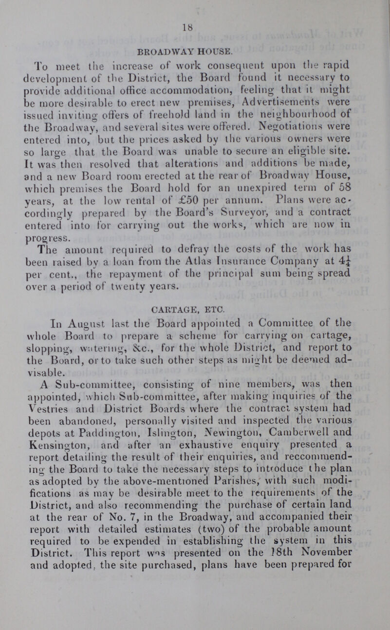 18 BROADWAY HOUSE. To meet the increase of work consequent upon the rapid development of the District, the Board found it necessary to provide additional office accommodation, feeling that it might be more desirable to erect new premises, Advertisements were issued inviting offers of freehold land in the neighbourhood of the Broadway, and several sites were offered. Negotiations were entered into, but the prices asked by the various owners were so large that the Board was unable to secure an eligible site. It was then resolved that alterations and additions be made, and a new Board room erected at the rear of Broadway House, which premises the Board hold for an unexpired term of 58 years, at the low rental of £50 per annum. Plans were ac cordingly prepared by the Board's Surveyor, and a contract entered into for carrying out the works, which are now in progress. The amount required to defray the costs of the work has been raised by a loan from the Atlas Insurance Company at 4¼ per cent., the repayment of the principal sum being spread over a period of twenty years. CARTAGE, ETC. In August last the Board appointed a Committee of the whole Board to prepare a scheme for carrying on cartage, slopping, watering, &c., for the whole District, and report to the Board, or to take such other steps as might be deemed ad visable. A Sub-committee, consisting of nine members, was then appointed, which Sub-committee, after making inquiries of the Vestries and District Boards where the contract system had been abandoned, personally visited and inspected the various depots at Paddington, Islington, Newington, Camberwell and Kensington, and after an exhaustive enquiry presented a report detailing the result of their enquiries, and reccommend ing the Board to take the necessary steps to introduce the plan as adopted by the above-mentioned Parishes, with such modi fications as may be desirable meet to the requirements of the District, and also recommending the purchase of certain land at the rear of No. 7, in the Broadway, and accompanied their report with detailed estimates (two) of the probable amount required to be expended in establishing the system in this District. This report was presented on the 18th November and adopted, the site purchased, plans have been prepared for