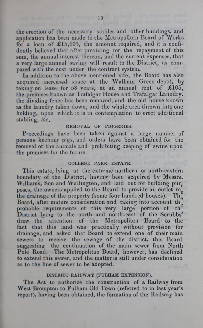 19 the erection of the necessary stables and other buildings, and application has been made to the Metropolitan Board of Works for a loan of £15,605, the amount required, and it is confi dently believed that after providing for the repayment of this sum, the annual interest thereon, and the current expenses, that a very large annual saving will result to the District, as com pared with the cost under the contract system. In addition to the above mentioned site, the Board has also acquired increased space at the Walham Green depot, by taking on lease for 58 years, at an annual rent of £105, the premises known as Trafalgar House and Trafalgar Laundry. the dividing fence has been removed, and the old house known as the laundry taken down, and the whole area thrown into one holding, upon which it is in contemplation to erect additional stabling, &c. REMOVAL OF PIGGERIES. Proceedings have been taken against a large number of persons keeping pigs, and orders have been obtained for the removal of the animals and prohibiting keeping of swine upon the premises for the future. COLLEGE PARK ESTATE. This estate, lying at the extreme northern or Dorth-eastern boundary of the District, having been acquired by Messrs. Williams, Son and Wallington, and laid out for building pur poses, the owners applied to the Board to provide an outlet for the drainage of the property (some four hundred houses). The Board, after mature consideration and taking into account the probable requirements of this very large portion of the District lying to the north and north-east of the Scrubbs drew the attention of the Metropolitan Board to the fact that this land was practically without provision for drainage, and asked that Board to extend one of their main sewers to receive the sewage of the district, this Board suggesting the continuation of the main sewer from North Pole Road. The Metropolitan Board, however, has declined to extend this sewer, and the matter is still under consideration as to the line of sewer to be adopted. DISTRICt RAILWAY (FULHAM EXTENSION). The Act to authorize the construction of a Railway from West Brompton to Fulham Old Town (referred to in last year's report), having been obtained, the formation of the Railway has