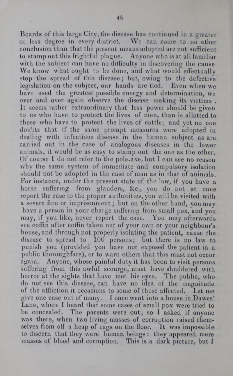 48 Boards of this large City, the disease has continued in a greater or less degree in every district. We can come to no other conclusion than that the present means adopted are not sufficient to stamp out this frightful plague. Anyone who is at all familiar with the subject can have no difficulty in discovering the cause We know what ought to be done, and what would effectually stop the spread of this disease; but, owing to the defective legislation on the subject, our hands are tied. Even when we have used the greatest possible energy and determination, we over and over again observe the disease making its victims. It seems rather extraordinary that less power should be given to us who have to protect the lives of men, than is allotted to those who have to protect the lives of cattle; and yet no one doubts that if the same prompt measures were adopted in dealing with infectious disease in the human subject as are carried out in the case of analogous diseases in the lower animals, it would be as easy to stamp out the one as the other. Of course I do not refer to the pole-axe, but I can see no reason why the same system of immediate and compulsory isolation should not be adopted in the case of man as in that of animals. For instance, under the present stute of the law, if you have a horse suffering from glanders, &c., you do not at once report the case to the proper authorities, you will be visited with a severe fine or imprisonment; but on the other hand, you mav have a person in your charge suffering from small pox, and you may, if you like, never report the case. You may afterwards see coffin after coffin taken out of your own or your neighbour's house, and through not properly isolating the patient, cause the disease to spread to 100 persons; but there is no law to punish you (provided you have not ex¬ posed the patient in a public thoroughfare), or to warn others that this must not occur again. Anyone, whose painful duty it has been to visit persons suffering from this awful scourge, must have shuddered with horror at the sights that have met his eyes. The public, who do not see this disease, can have no idea of the magnitude of the affliction it occasions to some of those affected. Let me give one case out of many. I once went into a house in Dawes' Lane, where I heard that some cases of small pox were tried to be concealed. The parents were out; so I asked if anyone was there, when two living masses of corruption raised them selves from off a heap of rags on the floor. It was impossible to discern that they were human beings: they appeared mere masses of blood and corruption. This is a dark picture, but I