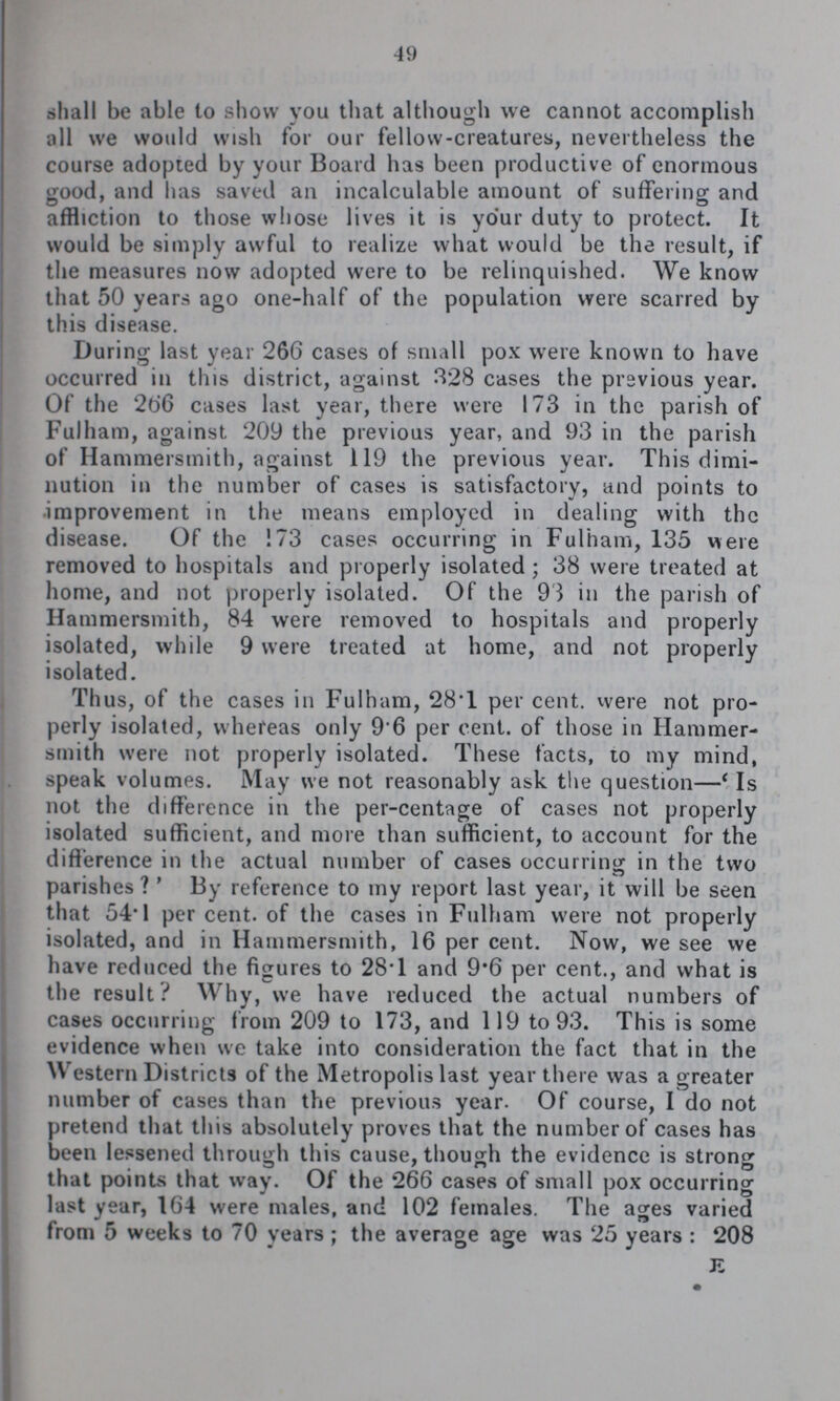49 shall be able to show you that although we cannot accomplish all we would wish for our fellow-creatures, nevertheless the course adopted by your Board has been productive of enormous good, and has saved an incalculable amount of suffering and affliction to those whose lives it is your duty to protect. It would be simply awful to realize what would be the result, if the measures now adopted were to be relinquished. We know that 50 years ago one-half of the population were scarred by this disease. During last year 266 cases of small pox were known to have occurred in this district, against 328 cases the previous year. Of the 266 cases last year, there were 173 in the parish of Fulham, against 209 the previous year, and 93 in the parish of Hammersmith, against 119 the previous year. This dimi nution in the number of cases is satisfactory, and points to improvement in the means employed in dealing with the disease. Of the 173 cases occurring in Fulham, 135 were removed to hospitals and properly isolated; 38 were treated at home, and not properly isolated. Of the 93 in the parish of Hammersmith, 84 were removed to hospitals and properly isolated, while 9 were treated at home, and not properly isolated. Thus, of the cases in Fulham, 28.1 per cent, were not pro perly isolated, whereas only 9.6 per cent, of those in Hammer smith were not properly isolated. These facts, to my mind, speak volumes. May we not reasonably ask the question—' Is not the difference in the per-centage of cases not properly isolated sufficient, and more than sufficient, to account for the difference in the actual number of cases occurring in the two parishes?' By reference to my report last year, it will be seen that 54.1 per cent, of the cases in Fulham were not properly isolated, and in Hammersmith, 16 per cent. Now, we see we have reduced the figures to 28.1 and 9.6 per cent., and what is the result? Why, we have reduced the actual numbers of cases occurring from 209 to 173, and 119 to 93. This is some evidence when we take into consideration the fact that in the Western Districts of the Metropolis last year there was a greater number of cases than the previous year. Of course, I do not pretend that this absolutely proves that the number of cases has been lessened through this cause, though the evidence is strong that points that way. Of the 266 cases of small pox occurring last year, 164 were males, and 102 females. The ages varied from 5 weeks to 70 years; the average age was 25 years: 208 E
