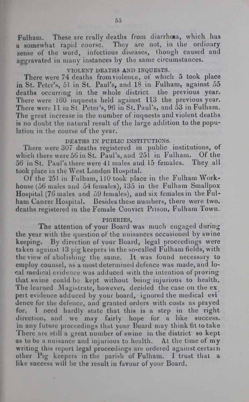 55 Fulham. These are really deaths from diarrhoea, which has a somewhat rapid course. They are not, in the ordinary sense of the word, infectious diseases, though caused and aggravated in many instances by the same circumstances. violent death3 and inquests. There were 74 deaths from violence, of which 5 took place in St. Peter's, 51 in St. Paul's, and 18 in Fulham, against 55 deaths occurring in the whole district the previous year. There were 16O inquests held against 113 the previous year. There were 11 in St. Peter's, 96 in St. Paul's, and 53 in Fulham. The great increase in the number of inquests and violent deaths is no doubt the natural result of the large addition to the popu lation in the course of the year. deaths in public institutions. There were 307 deaths registered in public institutions, of which there were 56 in St. Paul's, and 251 in Fulham. Of the 56 in St. Paul's there were 41 males and 15 females. They all took place in the West London Hospital. Of the 251 in Fulham, 110 took place in the Fulham Work house (56 males and 54 females), 135 in the Fulham Smallpox Hospital (76 males and 59 females), and six females in the Ful ham Cancer Hospital. Besides these numbers, there were two. deaths registered in the Female Convict Prison, Fulham Town. pigeries, The attention of your Board was much engaged during the year with the question of the nuisances occasioned by swine keeping. By direction of vour Board, legal proceedings were taken against 13 pig keepers in the so-called Fulham fields, with the view of abolishing the same. It was found necessarv to employ counsel, as a most determined defence was made, and lo cal medical evidence was adduced with the intention of proving that swine could be kept without being injurious to health. The learned Magistrate, however, decided the case on the ex pert evidence adduced by your board, ignored the medical evi dence for the defence, and granted orders with costs as prayed for. I need hardly state that this is a step in the right direction, and we may fairly hope lor a like success, in any future proceedings that your Board may think fit to take There are still a great number of swine in the district so kept as to be a nuisance and injurious to health. A.t the time of my writing this report legal proceedings are ordered against certain other Pig keepers in the parish of Fulham. I trust that a like success will be the result in favour of your Board.