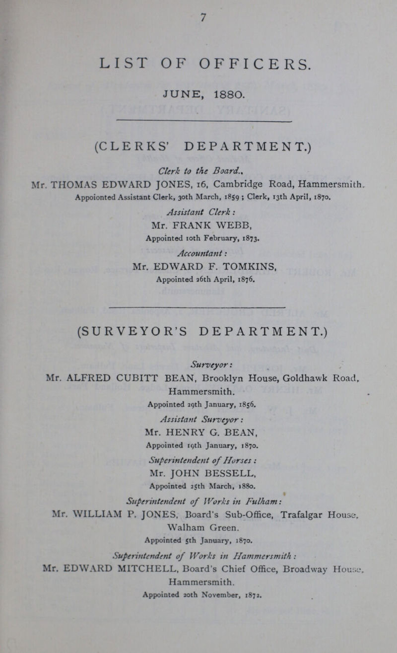 7 LIST OF OFFICERS. JUNE, 1880. (CLERKS' DEPARTMENT.) Clerk to the Board., Mr. THOMAS EDWARD JONES, 16, Cambridge Road, Hammersmith Appoionted Assistant Clerk, 30th March, 1859; Clerk, 13th April, 1870. Assistant Clerk: Mr. FRANK WEBB, Appointed 10th February, 1873. Accountant: Mr. EDWARD F. TOMKINS, Appointed 26th April, 1876. (SURVEYOR'S DEPARTMENT.) Surveyor: Mr. ALFRED CUBITT BEAN, Brooklyn House, Goldhawk Road, Hammersmith. Appointed 29th January, 1856. Assistant Surveyor: Mr. HENRY G. BEAN, Appointed 19th January, 1870. Superintendent of Horses: Mr. JOHN BESSELL, Appointed 25th March, 1880. Superintendent of Works in Fulham: Mr. WILLIAM P. JONES, Board's Sub-Office, Trafalgar House, Walham Green. Appointed 5th January, 1870. Superintendent of Works in Hammersmith: Mr. EDWARD MITCHELL, Board's Chief Office, Broadway House, Hammersmith. Appointed 20th November, 1872.