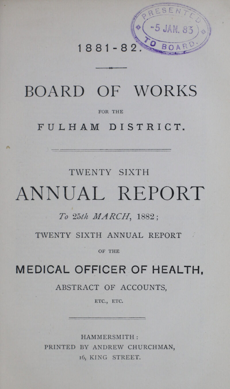 1881- 82 BOARD OF WORKS for the FULHAM DISTRICT. TWENTY SIXTH ANNUAL REPORT To 25th MARCH, 1882; TWENTY SIXTH ANNUAL REPORT of the MEDICAL OFFICER OF HEALTH, ABSTRACT OF ACCOUNTS, etc., etc. HAMMERSMITH: PRINTED BY ANDREW CHURCHMAN, 16, KING STREET.