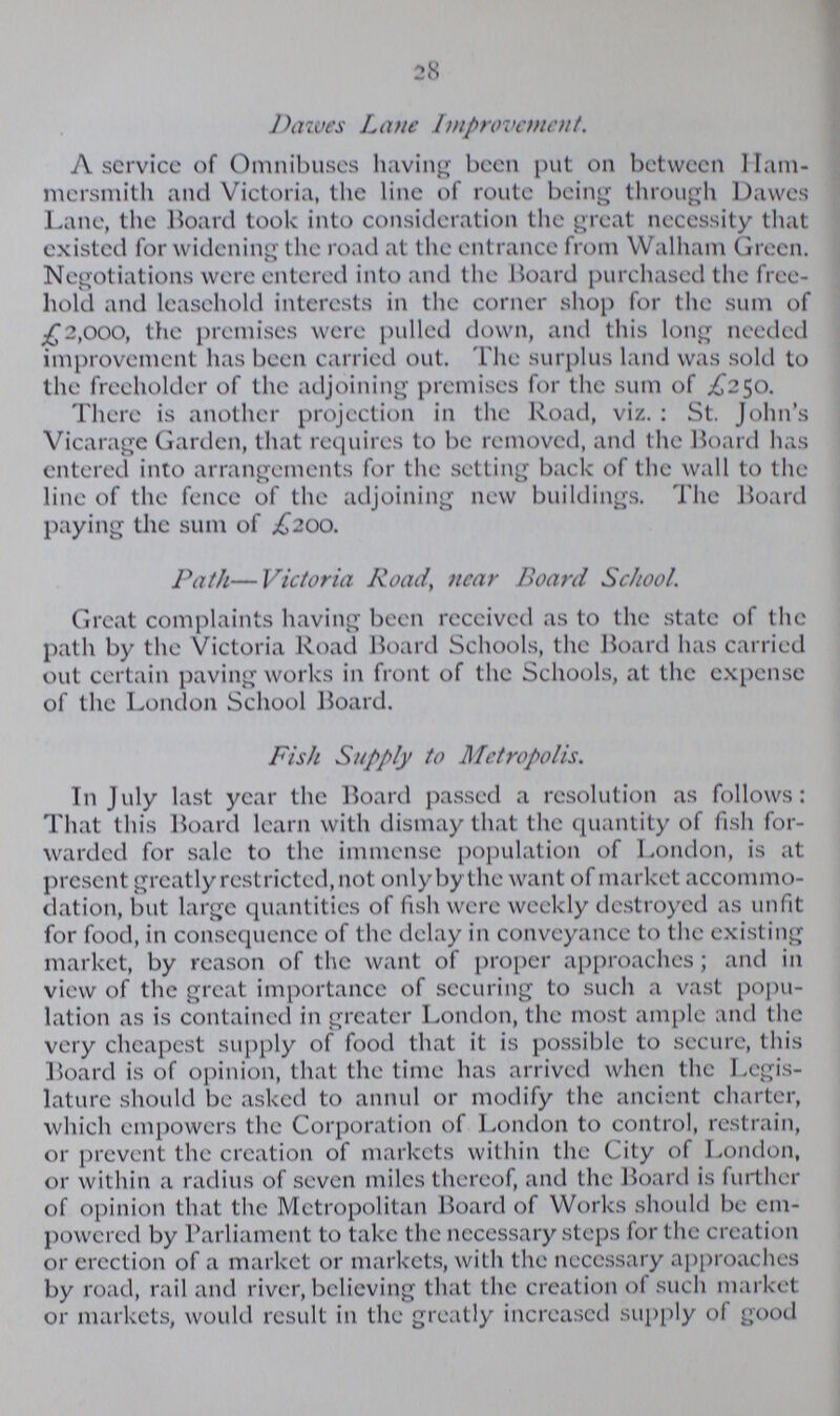 28 Dawes Lane Improvement. A service of Omnibuses having been put on between Ham mersmith and Victoria, the line of route being through Dawes Lane, the Board took into consideration the great necessity that existed for widening the road at the entrance from Walham Green. Negotiations were entered into and the Hoard purchased the free hold and leasehold interests in the corner shop for the sum of £2,000, the premises were pulled down, and this long needed improvement has been carried out. The surplus land was sold to the freeholder of the adjoining premises for the sum of £250. There is another projection in the Road, viz. : St. John's Vicarage Garden, that requires to be removed, and the Board has entered into arrangements for the setting back of the wall to the line of the fence of the adjoining new buildings. The Board paying the sum of £200. Path—Victoria Road, near Board School. Great complaints having been received as to the state of the path by the Victoria Road Board Schools, the Board has carried out certain paving works in front of the Schools, at the expense of the London School Board. Fish Supply to Metropolis. In July last year the Board passed a resolution as follows: That this Board learn with dismay that the quantity of fish for warded for sale to the immense population of London, is at present greatly restricted, not only by the want of market accommo dation, but large quantities of fish were weekly destroyed as unfit for food, in consequencc of the delay in conveyance to the existing market, by reason of the want of proper approaches; and in view of the great importance of securing to such a vast popu lation as is contained in greater London, the most ample and the very cheapest supply of food that it is possible to secure, this Board is of opinion, that the time has arrived when the Legis lature should be asked to annul or modify the ancient charter, which empowers the Corporation of London to control, restrain, or prevent the creation of markets within the City of London, or within a radius of seven miles thereof, and the Board is further of opinion that the Metropolitan Board of Works should be em powered by Parliament to take the necessary steps for the creation or erection of a market or markets, with the necessary approaches by road, rail and river, believing that the creation of such market or markets, would result in the greatly increased supply of good