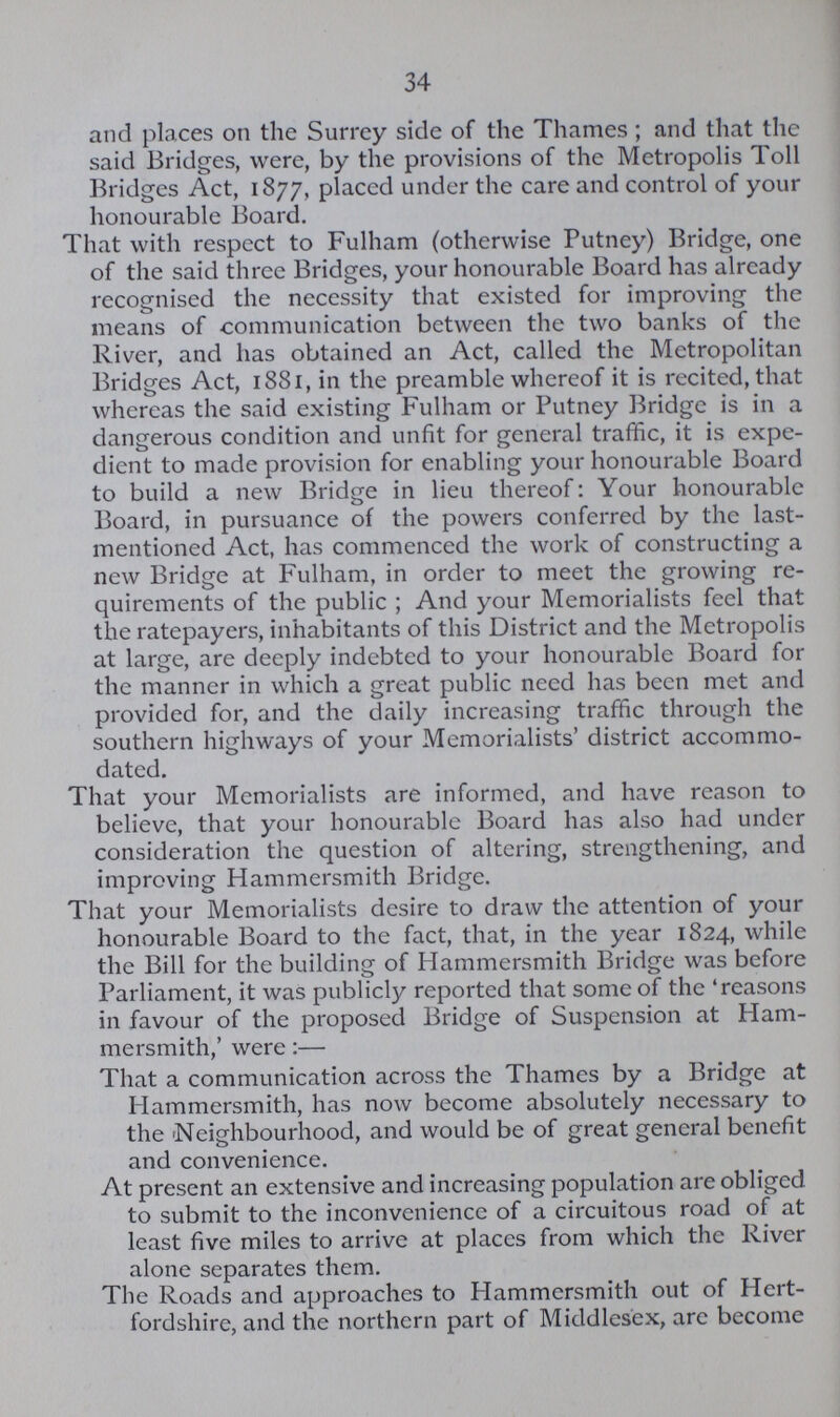 34 and places on the Surrey side of the Thames; and that the said Bridges, were, by the provisions of the Metropolis Toll Bridges Act, 1877, placed under the care and control of your honourable Board. That with respect to Fulham (otherwise Putney) Bridge, one of the said three Bridges, your honourable Board has already recognised the necessity that existed for improving the means of communication between the two banks of the River, and has obtained an Act, called the Metropolitan Bridges Act, 1881, in the preamble whereof it is recited, that whereas the said existing Fulham or Putney Bridge is in a dangerous condition and unfit for general traffic, it is expe dient to made provision for enabling your honourable Board to build a new Bridge in lieu thereof: Your honourable Board, in pursuance of the powers conferred by the last mentioned Act, has commenced the work of constructing a new Bridge at Fulham, in order to meet the growing re quirements of the public ; And your Memorialists feel that the ratepayers, inhabitants of this District and the Metropolis at large, are deeply indebted to your honourable Board for the manner in which a great public need has been met and provided for, and the daily increasing traffic through the southern highways of your Memorialists' district accommo dated. That your Memorialists are informed, and have reason to believe, that your honourable Board has also had under consideration the question of altering, strengthening, and improving Hammersmith Bridge. That your Memorialists desire to draw the attention of your honourable Board to the fact, that, in the year 1824, while the Bill for the building of Hammersmith Bridge was before Parliament, it was publicly reported that some of the 'reasons in favour of the proposed Bridge of Suspension at Ham mersmith,' were:— That a communication across the Thames by a Bridge at Hammersmith, has now become absolutely necessary to the Neighbourhood, and would be of great general benefit and convenience. At present an extensive and increasing population are obliged to submit to the inconvenience of a circuitous road of at least five miles to arrive at places from which the River alone separates them. The Roads and approaches to Hammersmith out of Hert fordshire, and the northern part of Middlesex, arc become