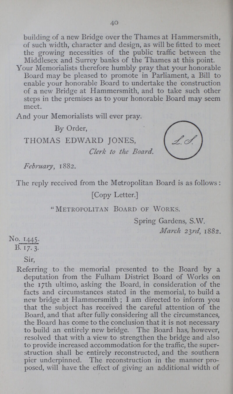 40 building of a new Bridge over the Thames at Hammersmith, of such width, character and design, as will be fitted to meet the growing necessities of the public traffic between the Middlesex and Surrey banks of the Thames at this point. Your Memorialists therefore humbly pray that your honorable Board may be pleased to promote in Parliament, a Bill to enable your honorable Board to undertake the construction of a new Bridge at Hammersmith, and to take such other steps in the premises as to your honorable Board may seem meet. And your Memorialists will ever pray. By Order, THOMAS EDWARD JONES, Clerk to the Board. February, 1882. The reply received from the Metropolitan Board is as follows: [Copy Letter.]  Metropolitan Board of Works. Spring Gardens, S.W. March 23rd, 1882. No. 1445. B. 17. 3. Sir, Referring to the memorial presented to the Board by a deputation from the Fulham District Board of Works on the 17th ultimo, asking the Board, in consideration of the facts and circumstances stated in the memorial, to build a new bridge at Hammersmith ; I am directed to inform you that the subject has received the careful attention of the Board, and that after fully considering all the circumstances, the Board has come to the conclusion that it is not necessary to build an entirely new bridge. The Board has, however, resolved that with a view to strengthen the bridge and also to provide increased accommodation for the traffic, the super struction shall be entirely reconstructed, and the southern pier underpinned. The reconstruction in the manner pro posed, will have the effect of giving an additional width of